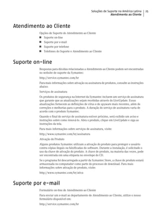 Soluções de Suporte na América Latina          25
                                                                   Atendimento ao Cliente



Atendimento ao Cliente
          Opções de Suporte do Atendimento ao Cliente
          1   Suporte on-line
          1   Suporte por e-mail
          1   Suporte por telefone
          1   Telefones do Suporte e Atendimento ao Cliente


Suporte on-line
          Respostas para dúvidas relacionadas a Atendimento ao Cliente podem ser encontradas
          no website de suporte da Symantec:
          http://service.symantec.com/br
          Para mais informações sobre ativação ou assinatura de produtos, consulte as instruções
          abaixo:
          Serviços de assinatura
          Os produtos de segurança na Internet da Symantec incluem um serviço de assinatura
          que garante que as atualizações sejam recebidas através do LiveUpdate. Essas
          atualizações fornecem as definições de vírus e de spyware mais recentes, além de
          correções e melhorias para o produto. A duração do serviço de assinatura varia de
          acordo com o produto Symantec.
          Quando o final do serviço de assinatura estiver próximo, será exibido um aviso e
          instruções sobre como renová-lo. Abra o produto, clique em LiveUpdate e siga as
          instruções da tela.
          Para mais informações sobre serviços de assinatura, visite:
          http://www.symantec.com/br/assinatura
          Ativação do Produto
          Alguns produtos Symantec utilizam a ativação do produto para proteger o usuário
          contra cópias ilegais ou falsificadas do software. Durante a instalação, é solicitado o
          uso da chave de ativação do produto. A chave de produto, na maioria das vezes, pode
          ser encontrada em uma etiqueta no envelope do CD.
          Se o programa foi descarregado a partir da Symantec Store, a chave de produto estará
          armazenada no computador como parte do processo de download. Para mais
          informações sobre ativação de produto, visite:
          http://www.symantec.com/br/ativa


Suporte por e-mail
          Formulário on-line de Atendimento ao Cliente
          Para enviar um e-mail ao departamento de Atendimento ao Cliente, utilize o nosso
          formulário disponível em:
          http://service.symantec.com/br
 