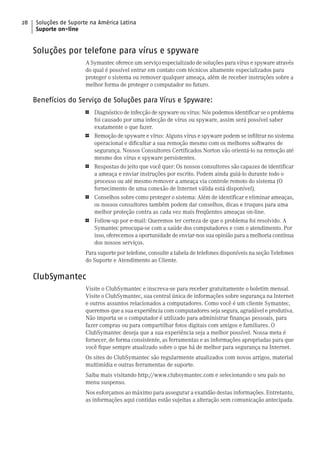 28   Soluções de Suporte na América Latina
     Suporte on-line


     Soluções por telefone para vírus e spyware
                       A Symantec oferece um serviço especializado de soluções para vírus e spyware através
                       do qual é possível entrar em contato com técnicos altamente especializados para
                       proteger o sistema ou remover qualquer ameaça, além de receber instruções sobre a
                       melhor forma de proteger o computador no futuro.

     Benefícios do Serviço de Soluções para Vírus e Spyware:
                       1   Diagnóstico de infecção de spyware ou vírus: Nós podemos identificar se o problema
                           foi causado por uma infecção de vírus ou spyware, assim será possível saber
                           exatamente o que fazer.
                       1   Remoção de spyware e vírus: Alguns vírus e spyware podem se infiltrar no sistema
                           operacional e dificultar a sua remoção mesmo com os melhores softwares de
                           segurança. Nossos Consultores Certificados Norton vão orientá-lo na remoção até
                           mesmo dos vírus e spyware persistentes.
                       1   Respostas do jeito que você quer: Os nossos consultores são capazes de identificar
                           a ameaça e enviar instruções por escrito. Podem ainda guiá-lo durante todo o
                           processo ou até mesmo remover a ameaça via controle remoto do sistema (O
                           fornecimento de uma conexão de Internet válida está disponível).
                       1   Conselhos sobre como proteger o sistema: Além de identificar e eliminar ameaças,
                           os nossos consultores também podem dar conselhos, dicas e truques para uma
                           melhor proteção contra as cada vez mais freqüentes ameaças on-line.
                       1   Follow-up por e-mail: Queremos ter certeza de que o problema foi resolvido. A
                           Symantec preocupa-se com a saúde dos computadores e com o atendimento. Por
                           isso, oferecemos a oportunidade de enviar-nos sua opinião para a melhoria contínua
                           dos nossos serviços.
                       Para suporte por telefone, consulte a tabela de telefones disponíveis na seção Telefones
                       do Suporte e Atendimento ao Cliente.

     ClubSymantec
                       Visite o ClubSymantec e inscreva-se para receber gratuitamente o boletim mensal.
                       Visite o ClubSymantec, sua central única de informações sobre segurança na Internet
                       e outros assuntos relacionados a computadores. Como você é um cliente Symantec,
                       queremos que a sua experiência com computadores seja segura, agradável e produtiva.
                       Não importa se o computador é utilizado para administrar finanças pessoais, para
                       fazer compras ou para compartilhar fotos digitais com amigos e familiares. O
                       ClubSymantec deseja que a sua experiência seja a melhor possível. Nossa meta é
                       fornecer, de forma consistente, as ferramentas e as informações apropriadas para que
                       você fique sempre atualizado sobre o que há de melhor para segurança na Internet.
                       Os sites do ClubSymantec são regularmente atualizados com novos artigos, material
                       multimídia e outras ferramentas de suporte.
                       Saiba mais visitando http://www.clubsymantec.com e selecionando o seu país no
                       menu suspenso.
                       Nos esforçamos ao máximo para assegurar a exatidão destas informações. Entretanto,
                       as informações aqui contidas estão sujeitas a alteração sem comunicação antecipada.
 