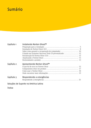 Sumário




Capítulo 1     Instalando Norton Ghost™
               Preparação para a instalação . . . . . . . . . . . . . . . . . . . . . . . . . . . . . . . . . . . . . . . . . . . . . . . . . . . . . . . . 5
               Instalação do Norton Ghost 12.0 . . . . . . . . . . . . . . . . . . . . . . . . . . . . . . . . . . . . . . . . . . . . . . . . . . . . 8
               Sobre como garantir a recuperação do computador. . . . . . . . . . . . . . . . . . . . . . . . . . . . . 10
               Criando um Symantec Recovery Disk CD personalizado . . . . . . . . . . . . . . . . . . . . . . . 12
               Inicialização do Norton Ghost 12.0 . . . . . . . . . . . . . . . . . . . . . . . . . . . . . . . . . . . . . . . . . . . . . . . . 12
               Atualizando o Norton Ghost . . . . . . . . . . . . . . . . . . . . . . . . . . . . . . . . . . . . . . . . . . . . . . . . . . . . . . . . 13
               Desinstalando o produto . . . . . . . . . . . . . . . . . . . . . . . . . . . . . . . . . . . . . . . . . . . . . . . . . . . . . . . . . . . . 13

Capítulo 2     Apresentando Norton Ghost™
               O que há de novo no Norton Ghost . . . . . . . . . . . . . . . . . . . . . . . . . . . . . . . . . . . . . . . . . . . . . . .               15
               Componentes-chave do produto . . . . . . . . . . . . . . . . . . . . . . . . . . . . . . . . . . . . . . . . . . . . . . . . . . .           17
               Como usar o Norton Ghost . . . . . . . . . . . . . . . . . . . . . . . . . . . . . . . . . . . . . . . . . . . . . . . . . . . . . . . . .   18
               Onde encontrar mais informações . . . . . . . . . . . . . . . . . . . . . . . . . . . . . . . . . . . . . . . . . . . . . . . .              19

Capítulo 3     Respondendo a emergências
               Respondendo a emergências . . . . . . . . . . . . . . . . . . . . . . . . . . . . . . . . . . . . . . . . . . . . . . . . . . . . . . . 21

Soluções de Suporte na América Latina

Índice
 