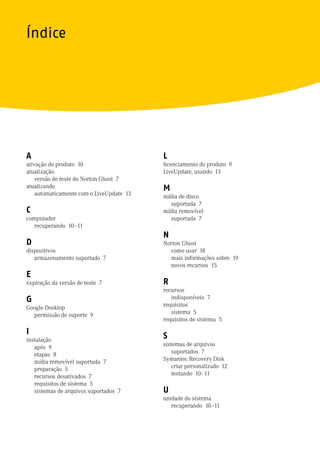 Índice




A                                         L
ativação do produto 10                    licenciamento do produto 9
atualização                               LiveUpdate, usando 13
    versão de teste do Norton Ghost 7
atualizando                               M
    automaticamente com o LiveUpdate 13   mídia de disco
                                            suportada 7
C                                         mídia removível
computador                                  suportada 7
   recuperando 10–11
                                          N
D                                         Norton Ghost
dispositivos                                como usar 18
   armazenamento suportado 7                mais informações sobre 19
                                            novos recursos 15
E
expiração da versão de teste 7            R
                                          recursos
G                                            indisponíveis 7
                                          requisitos
Google Desktop
                                             sistema 5
  permissão de suporte 9
                                          requisitos do sistema 5

I
instalação
                                          S
                                          sistemas de arquivos
   após 9
                                              suportados 7
   etapas 8
                                          Symantec Recovery Disk
   mídia removível suportada 7
                                              criar personalizado 12
   preparação 5
                                              testando 10–11
   recursos desativados 7
   requisitos de sistema 5
   sistemas de arquivos suportados 7      U
                                          unidade do sistema
                                             recuperando 10–11
 