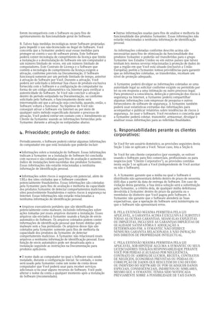 forem incompatíveis com o Software ou para fins de                 a
                                                                     Outras informações usadas para fins de análise e melhoria da
aprimoramento da funcionalidade geral do Software.                 funcionalidade dos produtos Symantec. Essas informações não
                                                                   estarão relacionadas a nenhuma informação de identificação
B. Talvez haja medidas tecnológicas neste Software projetadas      pessoal.
para impedir o uso não-licenciado ou ilegal do Software. Você
concorda que a Symantec poderá usar essas medidas para             As informações coletadas conforme descrito acima são
proteger-se contra o uso de software pirata. Este Software         necessárias para fins de otimização da funcionalidade dos
poderá conter tecnologia de cumprimento da licença que limite      produtos Symantec e poderão ser transferidas para o grupo
a instalação e a desinstalação do Software em um computador a      Symantec nos Estados Unidos ou em outros países que talvez
um número limitado de vezes, em um número limitado de              tenham leis menos severas relacionadas à proteção de dados do
computadores. Este Contrato de Licença e o Software que            que a região em que Você está situado (inclusive a União
contém a tecnologia de cumprimento da licença exigem a             Européia); porém a Symantec tomou providências para garantir
ativação, conforme previsto na Documentação. O Software            que as informações coletadas, se transferidas, recebam um
funcionará somente por um período limitado de tempo, anterior      nível de proteção adequado.
à ativação do Software por Você. Durante a ativação, Você
poderá ser solicitado a informar Sua chave de produto exclusiva    A Symantec poderá divulgar as informações coletadas se uma
fornecida com o Software e a configuração do computador na         autoridade legal as solicitar conforme exigido ou permitido por
forma de um código alfanumérico via Internet para verificar a      lei ou em resposta a uma intimação ou outro processo legal.
autenticidade do Software. Se Você não concluir a ativação         Para promover a consciência, detecção e prevenção dos riscos à
dentro do período estipulado na Documentação, ou conforme          segurança na Internet, a Symantec poderá compartilhar
solicitado pelo Software, o funcionamento deste será               algumas informações com empresas de pesquisa e outros
interrompido até que a ativação seja concluída, quando, então, o   fornecedores de software de segurança. A Symantec também
Software voltará a funcionar. Na hipótese de Você não              poderá usar estatísticas extraídas das informações para
conseguir ativar o Software via Internet ou por meio de            acompanhar e publicar relatórios sobre tendências de riscos à
qualquer outro método especificado durante o processo de           segurança. Ao usar o Software, Você reconhece e concorda que
ativação, Você poderá entrar em contato com o Atendimento ao       a Symantec poderá coletar, transmitir, armazenar, divulgar e
Cliente da Symantec usando as informações fornecidas pela          analisar essas informações para as referidas finalidades.
Symantec durante a ativação ou estipuladas abaixo.

                                                                   5. Responsabilidades perante os clientes
4. Privacidade; proteção de dados:                                 corporativos:
Periodicamente, o Software poderá coletar algumas informações
do computador em que está instalado que poderão incluir:           Se Você for um usuário doméstico, as provisões seguintes desta
                                                                   Seção 5 não se aplicam a Você. Nesse caso, leia a Seção 6.
a Informações sobre a instalação do Software. Essas informações
indicam à Symantec se a instalação do Software foi concluída       Se Você for um cliente corporativo (por exemplo, se estiver
com sucesso e são coletadas para fins de avaliação e aumento do    usando o Software para fins comerciais, profissionais ou para
índice de instalações bem-sucedidas dos produtos Symantec.         negócios (um "Cliente Corporativo"), as provisões contidas
Essas informações não estarão relacionadas a nenhuma               nesta seção 5 se aplicam a Você (independente de Você aceitar
informação de identificação pessoal.                               ou não o Software).

a Informações sobre riscos à segurança em potencial, além de       A. A Symantec garante que a mídia na qual o Software é
URLs dos sites visitados que o Software considere                  distribuído não apresentará defeito dentro do prazo de sessenta
potencialmente fraudulentos. Essas informações são coletadas       (60) dias a partir da data de entrega do Software. Em caso de
pela Symantec para fins de avaliação e melhoria da capacidade      violação desta garantia, a Sua única solução será a substituição
dos produtos Symantec de detectar comportamentos maliciosos,       pela Symantec, a critério dela, de qualquer mídia defeituosa
sites possivelmente fraudulentos e outros riscos à segurança na    devolvida à Symantec dentro do prazo da garantia ou o
Internet. Essas informações não estarão relacionadas a             reembolso do dinheiro que Você pagou pelo Software. A
nenhuma informação de identificação pessoal.                       Symantec não garante que o Software atenderá às Suas
                                                                   expectativas, que a operação do Software será ininterrupta ou
                                                                   que o Software não apresentará erros.
a
  Arquivos executáveis portáteis que são identificados
potencialmente como malware, incluindo informações sobre
ações tomadas por esses arquivos durante a instalação. Esses       B. PELA EXTENSÃO MÁXIMA PERMITIDA PELA LEI
arquivos são enviados à Symantec usando a função de envio          APLICÁVEL, A GARANTIA ACIMA É EXCLUSIVA E SUBSTITUI
automático do Software. Os arquivos coletados podem conter         TODAS AS OUTRAS GARANTIAS, SEJAM ELAS EXPLÍCITAS
informações de identificação pessoal que foram obtidas pelo        OU IMPLÍCITAS, INCLUSIVE AS GARANTIAS IMPLÍCITAS DE
malware sem a Sua permissão. Os arquivos desse tipo são            QUALIDADE SATISFATÓRIA E ADEQUAÇÃO A
coletados pela Symantec somente para fins de melhoria da           DETERMINADO FIM. A SYMANTEC NÃO OFERECE
capacidade dos produtos da Symantec de detectar                    NENHUMA GARANTIA RELACIONADA À NÃO INFRAÇÃO
comportamento malicioso. A Symantec não relacionará esses          DOS DIREITOS DE PROPRIEDADE INTELECTUAL.
arquivos a nenhuma informação de identificação pessoal. Essa
função de envio automático pode ser desativada após a              C. PELA EXTENSÃO MÁXIMA PERMITIDA PELA LEI
instalação seguindo as instruções na Documentação para             APLICÁVEL, SOB HIPÓTESE ALGUMA A SYMANTEC OU SEUS
produtos aplicáveis.                                               LICENCIADORES TERÁ(ÃO) RESPONSABILIDADE PERANTE
                                                                   VOCÊ POR PERDAS (CAUSADAS POR NEGLIGÊNCIA,
a
  O nome dado ao computador no qual o Software está sendo          CONTRATO OU AMBOS) DE LUCROS, RECEITA, CONTRATOS
instalado, durante a configuração inicial. Se coletado, o nome     DE NEGÓCIOS, ECONOMIAS PREVISTAS OU PERDAS OU
será usado pela Symantec como um nome de conta desse               CORRUPÇÃO DE DADOS QUE RESULTEM DO USO DEVIDO
computador que Você poderá usar para receber serviços              OU INDEVIDO DO SOFTWARE OU POR QUAISQUER DANOS
adicionais e/ou usar alguns recursos do Software. Você pode        ESPECIAIS, CONSEQÜENCIAIS, INDIRETOS OU SIMILARES,
alterar o nome da conta a qualquer momento após a instalação       MESMO QUE A SYMANTEC TENHA SIDO NOTIFICADA
do Software (recomendado).                                         PREVIAMENTE SOBRE A POSSIBILIDADE DE TAIS DANOS.
 