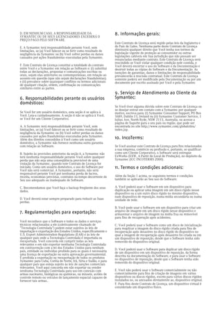 D. EM NENHUM CASO, A RESPONSABILIDADE DA                          8. Informações gerais:
SYMANTEC OU DE SEUS LICENCIADORES EXCEDERÁ O
PREÇO PAGO PELO SOFTWARE.
                                                                  Este Contrato de Licença será regido pelas leis da Inglaterra e
E. A Symantec terá responsabilidade perante Você, sem             do País de Gales. Nenhuma parte deste Contrato de Licença
limitações, se (a) Você falecer ou se ferir como resultado de     diminuirá qualquer direito que Você tenha nos termos da
negligência da Symantec ou (b) Você sofrer perdas ou danos        legislação vigente de proteção ao consumidor ou outras
causados por ações fraudulentas executadas pela Symantec.         legislações cabíveis em Sua jurisdição que não possam ser
                                                                  renunciadas mediante contrato. Este Contrato de Licença será
                                                                  rescindido se Você violar qualquer condição nele contida, e
F. Este Contrato de Licença constitui a totalidade do contrato    Você deverá encerrar o uso do Software e da Documentação e
entre Você e a Symantec em relação ao Software e: (i) substitui   destruir todas as cópias do Software e da Documentação. As
todas as declarações, propostas e comunicações escritas ou        isenções de garantias, danos e limitações de responsabilidade
orais, sejam elas anteriores ou contemporâneas, em relação ao     prevalecerão à rescisão contratual. Este Contrato de Licença
assunto em questão (que não sejam declarações fraudulentas);      somente poderá ser modificado pela Documentação ou por um
e (ii) prevalece sobre quaisquer conflitos ou termos adicionais   documento por escrito assinado por Você e pela Symantec
de qualquer citação, ordem, confirmação ou comunicações
similares entre as partes.
                                                                  9. Serviço de Atendimento ao Cliente da
6. Responsabilidades perante os usuários                          Symantec:
domésticos:
                                                                  Se Você tiver alguma dúvida sobre este Contrato de Licença ou
                                                                  se desejar entrar em contato com a Symantec por qualquer
Se Você for um usuário doméstico, esta seção 6 se aplica à        motivo, escreva para: (i) Symantec Consumer Support, PO Box
Você. Leia-a cuidadosamente. A seção 6 não se aplica à Você,      5689, Dublin 15, Ireland ou (ii) Symantec Customer Service, 1
se Você for um Cliente Corporativo.                               Julius Ave, North Ryde, NSW 2113, Australia, ou acesse a
                                                                  página de Suporte para o seu país ou região, que pode ser
A. A Symantec terá responsabilidade perante Você, sem             encontrada no site http://www.symantec.com/globalsites/
limitações, se (a) Você falecer ou se ferir como resultado de     index.jsp.
negligência da Symantec ou (b) Você sofrer perdas ou danos
causados por ações fraudulentas executadas pela Symantec.
Além dos direitos concedidos à Você como um usuário               10. IncoTerms:
doméstico, a Symantec não fornece nenhuma outra garantia
com relação ao Software.                                          Se Você assinar este Contrato de Licença para fins relacionados
                                                                  a sua empresa, comércio ou profissão e, portanto, se qualificar
B. Sujeito às provisões anteriores da seção 6, a Symantec não     como um Cliente Corporativo, o Software será entregue
terá nenhuma responsabilidade perante Você sobre qualquer         ExWorks (EXW, A Partir do Local de Produção), no depósito da
perda que não seja uma conseqüência previsível de uma             Symantec (ICC INCOTERMS 2000).
violação da Symantec, quando este Contrato de Licença for
iniciado. Como um usuário doméstico, o uso do Software por        11. Termos e condições adicionais:
Você não será comercial. A Symantec, portanto, não será
responsável perante Você por nenhuma perda de lucros,
receita, economias previstas, contratos ou tempo decorrente do    Além da Seção 1 acima, os seguintes termos e condições
Seu uso adequado ou inadequado do Software.                       também se aplicarão ao Seu uso do Software:

C. Recomendamos que Você faça o backup freqüente dos seus         A. Você poderá usar o Software em um dispositivo para
dados.                                                            duplicação ou aplicar uma imagem em um disco rígido nesse
                                                                  dispositivo ou a um outro disco rígido no mesmo dispositivo,
                                                                  num dispositivo de reposição, numa mídia secundária ou numa
D. Você deverá estar sempre preparado para reduzir as Suas        unidade de rede.
perdas.
                                                                  B. Você pode usar o Software em um dispositivo para criar um
7. Regulamentações para exportação:                               arquivo de imagem em um disco rígido nesse dispositivo e
                                                                  armazenar o arquivo de imagem na mídia fixa ou removível
                                                                  para fins de recuperação após acidentes;
Você reconhece que o Software e todos os dados e serviços
técnicos relacionados a ele (coletivamente chamado de             C. Você poderá usar o Software como um disco de inicialização
"Tecnologia Controlada") podem estar sujeitos às leis de          para reaplicar a imagem do disco rígido criada para fins de
importação e exportação dos Estados Unidos, especificamente o     recuperação após desastres no disco rígido do dispositivo no
U.S. Export Administration Regulations (EAR) e às leis de         qual a imagem de recuperação após desastres foi criada ou em
qualquer país onde a Tecnologia Controlada é importada ou         um dispositivo de reposição, desde que o Software tenha sido
reexportada. Você concorda em cumprir todas as leis               removido do dispositivo original.
relevantes e em não exportar nenhuma Tecnologia Controlada
em contravenção com a lei dos Estados Unidos para nenhum          D. Você poderá usar o Software para duplicar um disco rígido
país, entidade ou indivíduo proibido para os quais é necessária   de um dispositivo em um dispositivo de reposição, da forma
uma licença de exportação ou outra aprovação governamental.       descrita na documentação do Software, e para usar o Software
É proibida a exportação ou reexportação de todos os produtos      no dispositivo de reposição, desde que o Software tenha sido
Symantec para Cuba, Coréia do Norte, Irã, Síria e Sudão, e para   removido do dispositivo original.
qualquer país que esteja sujeito às leis de sanções comerciais
relevantes. Você aqui concorda em não exportar ou vender
nenhuma Tecnologia Controlada para uso em conexão com             E. Você não poderá usar o Software comercialmente ou não
armas nucleares, biológicas ou químicas, ou mísseis, aviões de    comercialmente para fins de criação de imagens em vários
controle remoto ou veículos de lançamento espacial capazes de     dispositivos ou discos rígidos, exceto para vários discos rígidos
fornecer tais armas..                                             instalados no, ou anexados diretamente ao, dispositivo original.
                                                                  F. Para fins deste Contrato de Licença, um dispositivo virtual é
                                                                  considerado um dispositivo físico.
 