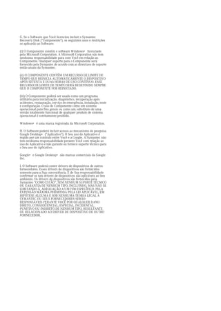 G. Se o Software que Você licenciou incluir o Symantec
Recovery Disk ("Componente"), os seguintes usos e restrições
se aplicarão ao Software:

(i) O Componente contém o software Windows• licenciado
pela Microsoft Corporation. A Microsoft Corporation não tem
nenhuma responsabilidade para com Você em relação ao
Componente. Qualquer suporte para o Componente será
fornecido pela Symantec de acordo com as diretrizes de suporte
então atuais da Symantec.

(ii) O COMPONENTE CONTÉM UM RECURSO DE LIMITE DE
TEMPO QUE REINICIA AUTOMATICAMENTE O DISPOSITIVO
APÓS SETENTA E DUAS HORAS DE USO CONTÍNUO. ESSE
RECURSO DE LIMITE DE TEMPO SERÁ REDEFINIDO SEMPRE
QUE O COMPONENTE FOR REINICIADO.

(iii) O Componente poderá ser usado como um programa
utilitário para inicialização, diagnóstico, recuperação após
acidentes, restauração, serviço de emergência, instalação, teste
e configuração. O uso do Componente como um sistema
operacional para fins gerais ou como um substituto de uma
versão totalmente funcional de qualquer produto de sistema
operacional é estritamente proibido.

Windows• é uma marca registrada da Microsoft Corporation.

H. O Software poderá incluir acesso ao mecanismo de pesquisa
Google Desktop• ("Aplicativo"). O Seu uso do Aplicativo é
regido por um contrato entre Você e a Google. A Symantec não
tem nenhuma responsabilidade perante Você com relação ao
uso do Aplicativo e não garante ou fornece suporte técnico para
o Seu uso do Aplicativo.

Google• e Google Desktop• são marcas comerciais da Google
Inc.

I. O Software poderá conter drivers de dispositivos de outros
fornecedores. Esses drivers de dispositivos são fornecidos
somente para a Sua conveniência. É de Sua responsabilidade
confirmar se tais drivers de dispositivos são aplicáveis ao Seu
ambiente. Os drivers de dispositivos são fornecidos pela
Symantec "COMO ESTÃO", SEM NENHUM SUPORTE TÉCNICO
OU GARANTIA DE NENHUM TIPO, INCLUINDO, MAS NÃO SE
LIMITANDO À, ADEQUAÇÃO A UM FIM ESPECÍFICO. PELA
EXTENSÃO MÁXIMA PERMITIDA PELA LEI APLICÁVEL, EM
HIPÓTESE ALGUMA E SOB NENHUMA TEORIA LEGAL A
SYMANTEC OU SEUS FORNECEDORES SERÃO
RESPONSÁVEIS PERANTE VOCÊ POR QUALQUER DANO
DIRETO, CONSEQÜENCIAL, ESPECIAL, INCIDENTAL,
PUNITIVO OU INDIRETO DE NENHUM TIPO, RESULTANTE
OU RELACIONADO AO DRIVER DE DISPOSITIVO DE OUTRO
FORNECEDOR.
 