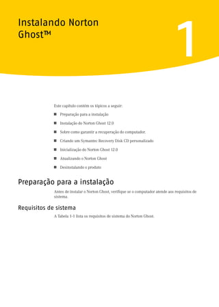 Instalando Norton
Ghost™
                                                                                     1
             Este capítulo contém os tópicos a seguir:

             1   Preparação para a instalação

             1   Instalação do Norton Ghost 12.0

             1   Sobre como garantir a recuperação do computador.

             1   Criando um Symantec Recovery Disk CD personalizado

             1   Inicialização do Norton Ghost 12.0

             1   Atualizando o Norton Ghost

             1   Desinstalando o produto


Preparação para a instalação
             Antes de instalar o Norton Ghost, verifique se o computador atende aos requisitos de
             sistema.

Requisitos de sistema
             A Tabela 1-1 lista os requisitos de sistema do Norton Ghost.
 