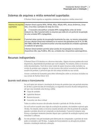 Instalando Norton Ghost™           7
                                                                           Preparação para a instalação


Sistemas de arquivos e mídia removível suportados
                    O Norton Ghost suporta os seguintes sistemas de arquivos e mídia removível:

Sistemas de arquivos O Norton Ghost suporta FAT16, FAT16X, FAT32, FAT32X, NTFS, discos dinâmicos, Linux
suportados           Ext2, Linux Ext3 e partições de swap do Linux.
                     w    É necessário descodificar unidades NTFS criptografadas antes de tentar
                     restaurá-las. Não é possível exibir os arquivos que estão em um ponto de recuperação
                     de uma unidade NTFS criptografada.


Mídia removível      É possível salvar pontos de recuperação localmente (ou seja, no mesmo computador
                     em que o Norton Ghost está instalado) ou na maioria dos gravadores de CD-R, CD-RW,
                     DVD-R(W) e DVD+RW. É possível encontrar uma lista atualizada de unidades suportadas
                     no website da Symantec.
                     O Norton Ghost também permite salvar pontos de recuperação na maioria dos
                     dispositivos USB, 1394 FireWire, REV, Jaz, unidades Zip e dispositivos optomagnéticos.



Recursos indisponíveis
                    O Norton Ghost 12.0 destina-se a diversos mercados. Alguns recursos podem não estar
                    disponíveis, dependendo do produto que você comprou. No entanto, todos os recursos
                    estão documentados. Você deve estar ciente de quais recursos estão incluídos na
                    versão do produto que comprou. Se um recurso não estiver acessível na interface do
                    usuário do produto, é provável que ele não esteja incluído na sua versão.
                    Acesse o website da Symantec para obter informações sobre os recursos incluídos na
                    sua versão do Norton Ghost 12.0.

Quando você atrasa o licenciamento
                    Se você optar por atrasar a instalação da licença do produto (por um período máximo
                    de 30 dias a partir da data de instalação), os seguintes recursos ficarão indisponíveis,
                    até que seja instalada uma licença válida:
                    1   Cópia de unidade
                    1   LightsOut Restore
                    1   RestoreAnyware
                    1   Converter em disco virtual
                    Todos os outros recursos são ativados durante o período de 30 dias de teste.
                    Se você estiver usando uma cópia de avaliação do produto, ela também expirará após
                    30 dias. No entanto, todos os recursos estarão ativados até o fim do período de avaliação,
                    quando o produto deverá ser comprado ou desinstalado. É possível comprar uma
                    licença a qualquer momento (mesmo depois que o período de avaliação expirar) sem
                    reinstalar o software.
             w      Se este produto veio pré-instalado pelo fabricante do computador, o período de teste
                    pode se estender a até 90 dias. A página de licenciamento ou ativação do produto
                    durante a instalação indicará a duração.
 