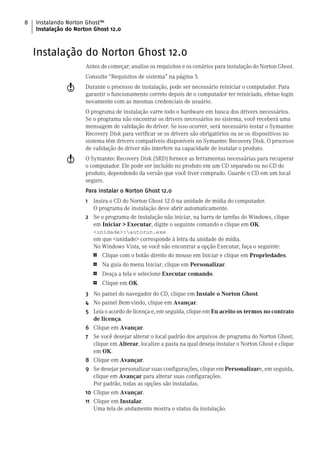 8   Instalando Norton Ghost™
    Instalação do Norton Ghost 12.0



    Instalação do Norton Ghost 12.0
                      Antes de começar, analise os requisitos e os cenários para instalação do Norton Ghost.
                      Consulte “Requisitos de sistema” na página 5.
               w      Durante o processo de instalação, pode ser necessário reiniciar o computador. Para
                      garantir o funcionamento correto depois de o computador ter reiniciado, efetue login
                      novamente com as mesmas credenciais de usuário.
                      O programa de instalação varre todo o hardware em busca dos drivers necessários.
                      Se o programa não encontrar os drivers necessários no sistema, você receberá uma
                      mensagem de validação do driver. Se isso ocorrer, será necessário testar o Symantec
                      Recovery Disk para verificar se os drivers são obrigatórios ou se os dispositivos no
                      sistema têm drivers compatíveis disponíveis no Symantec Recovery Disk. O processo
                      de validação do driver não interfere na capacidade de instalar o produto.
               w      O Symantec Recovery Disk (SRD) fornece as ferramentas necessárias para recuperar
                      o computador. Ele pode ser incluído no produto em um CD separado ou no CD do
                      produto, dependendo da versão que você tiver comprado. Guarde o CD em um local
                      seguro.
                      Para instalar o Norton Ghost 12.0
                      1 Insira o CD do Norton Ghost 12.0 na unidade de mídia do computador.
                        O programa de instalação deve abrir automaticamente.
                      2 Se o programa de instalação não iniciar, na barra de tarefas do Windows, clique
                        em Iniciar > Executar, digite o seguinte comando e clique em OK.
                          <unidade>:autorun.exe
                          em que <unidade> corresponde à letra da unidade de mídia.
                          No Windows Vista, se você não encontrar a opção Executar, faça o seguinte:
                          1   Clique com o botão direito do mouse em Iniciar e clique em Propriedades.
                          1   Na guia do menu Iniciar, clique em Personalizar.
                          1   Desça a tela e selecione Executar comando.
                          1   Clique em OK.
                      3 No painel do navegador do CD, clique em Instale o Norton Ghost.
                      4 No painel Bem-vindo, clique em Avançar.
                      5 Leia o acordo de licença e, em seguida, clique em Eu aceito os termos no contrato
                        de licença.
                      6 Clique em Avançar.
                      7 Se você desejar alterar o local padrão dos arquivos de programa do Norton Ghost,
                        clique em Alterar, localize a pasta na qual deseja instalar o Norton Ghost e clique
                        em OK.
                      8 Clique em Avançar.
                      9 Se desejar personalizar suas configurações, clique em Personalizare, em seguida,
                         clique em Avançar para alterar suas configurações.
                         Por padrão, todas as opções são instaladas.
                      10 Clique em Avançar.
                      11 Clique em Instalar.
                         Uma tela de andamento mostra o status da instalação.
 
