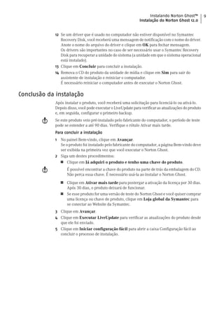 Instalando Norton Ghost™          9
                                                               Instalação do Norton Ghost 12.0


             12 Se um driver que é usado no computador não estiver disponível no Symantec
                Recovery Disk, você receberá uma mensagem de notificação com o nome do driver.
                Anote o nome do arquivo do driver e clique em OK para fechar mensagem.
                Os drivers são importantes no caso de ser necessário usar o Symantec Recovery
                Disk para recuperar a unidade do sistema (a unidade em que o sistema operacional
                está instalado).
             13 Clique em Concluir para concluir a instalação.
             14 Remova o CD do produto da unidade de mídia e clique em Sim para sair do
                assistente de instalação e reiniciar o computador.
                É necessário reiniciar o computador antes de executar o Norton Ghost.

Conclusão da instalação
             Após instalar o produto, você receberá uma solicitação para licenciá-lo ou ativá-lo.
             Depois disso, você pode executar o LiveUpdate para verificar as atualizações do produto
             e, em seguida, configurar o primeiro backup.
        w    Se este produto veio pré-instalado pelo fabricante do computador, o período de teste
             pode se estender a até 90 dias. Verifique o rótulo Ativar mais tarde.
             Para concluir a instalação
             1 No painel Bem-vindo, clique em Avançar.
               Se o produto foi instalado pelo fabricante do computador, a página Bem-vindo deve
               ser exibida na primeira vez que você executar o Norton Ghost.
             2 Siga um destes procedimentos:
                 1   Clique em Já adquiri o produto e tenho uma chave do produto.
        w            É possível encontrar a chave do produto na parte de trás da embalagem do CD.
                     Não perca essa chave. É necessário usá-la ao instalar o Norton Ghost.

                 1   Clique em Ativar mais tarde para postergar a ativação da licença por 30 dias.
                     Após 30 dias, o produto deixará de funcionar.
                 1   Se esse produto for uma versão de teste do Norton Ghost e você quiser comprar
                     uma licença ou chave de produto, clique em Loja global da Symantec para
                     se conectar ao Website da Symantec.
             3 Clique em Avançar.
             4 Clique em Executar LiveUpdate para verificar as atualizações do produto desde
               que ele foi enviado.
             5 Clique em Iniciar configuração fácil para abrir a caixa Configuração fácil ao
               concluir o processo de instalação.
 