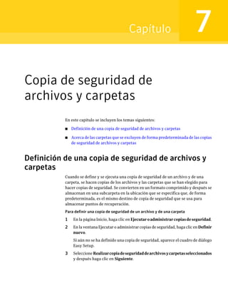 Capítulo                             7
Copia de seguridad de
archivos y carpetas
           En este capítulo se incluyen los temas siguientes:

           ■   Definición de una copia de seguridad de archivos y carpetas

           ■   Acerca de las carpetas que se excluyen de forma predeterminada de las copias
               de seguridad de archivos y carpetas



Definición de una copia de seguridad de archivos y
carpetas
           Cuando se define y se ejecuta una copia de seguridad de un archivo y de una
           carpeta, se hacen copias de los archivos y las carpetas que se han elegido para
           hacer copias de seguridad. Se convierten en un formato comprimido y después se
           almacenan en una subcarpeta en la ubicación que se especifica que, de forma
           predeterminada, es el mismo destino de copia de seguridad que se usa para
           almacenar puntos de recuperación.
           Para definir una copia de seguridad de un archivo y de una carpeta
           1    En la página Inicio, haga clic en Ejecutar o administrar copias de seguridad.
           2    En la ventana Ejecutar o administrar copias de seguridad, haga clic en Definir
                nuevo.
                Si aún no se ha definido una copia de seguridad, aparece el cuadro de diálogo
                Easy Setup.
           3    Seleccione Realizar copia de seguridad de archivos y carpetas seleccionados
                y después haga clic en Siguiente.
 