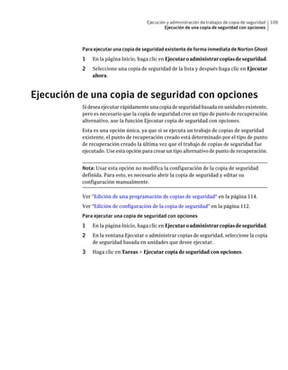 Ejecución y administración de trabajos de copia de seguridad   109
                                               Ejecución de una copia de seguridad con opciones



          Para ejecutar una copia de seguridad existente de forma inmediata de Norton Ghost
          1   En la página Inicio, haga clic en Ejecutar o administrar copias de seguridad.
          2   Seleccione una copia de seguridad de la lista y después haga clic en Ejecutar
              ahora.



Ejecución de una copia de seguridad con opciones
          Si desea ejecutar rápidamente una copia de seguridad basada en unidades existente,
          pero es necesario que la copia de seguridad cree un tipo de punto de recuperación
          alternativo, use la función Ejecutar copia de seguridad con opciones.
          Esta es una opción única, ya que si se ejecuta un trabajo de copias de seguridad
          existente, el punto de recuperación creado está determinado por el tipo de punto
          de recuperación creado la última vez que el trabajo de copias de seguridad fue
          ejecutado. Use esta opción para crear un tipo alternativo de punto de recuperación.


          Nota: Usar esta opción no modifica la configuración de la copia de seguridad
          definida. Para esto, es necesario abrir la copia de seguridad y editar su
          configuración manualmente.

          Ver "Edición de una programación de copias de seguridad" en la página 114.
          Ver "Edición de configuración de la copia de seguridad" en la página 112.
          Para ejecutar una copia de seguridad con opciones
          1   En la página Inicio, haga clic en Ejecutar o administrar copias de seguridad.
          2   En la ventana Ejecutar o administrar copias de seguridad, seleccione la copia
              de seguridad basada en unidades que desee ejecutar.
          3   Haga clic en Tareas > Ejecutar copia de seguridad con opciones.
 