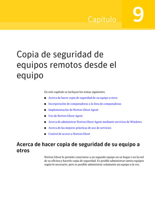Capítulo                            9
Copia de seguridad de
equipos remotos desde el
equipo
           En este capítulo se incluyen los temas siguientes:

           ■   Acerca de hacer copia de seguridad de su equipo a otros

           ■   Incorporación de computadoras a la lista de computadoras

           ■   Implementación de Norton Ghost Agent

           ■   Uso de Norton Ghost Agent

           ■   Acerca de administrar Norton Ghost Agent mediante servicios de Windows

           ■   Acerca de las mejores prácticas de uso de servicios

           ■   Control de acceso a Norton Ghost



Acerca de hacer copia de seguridad de su equipo a
otros
           Norton Ghost le permite conectarse a un segundo equipo en su hogar o en la red
           de su oficina y hacerle copia de seguridad. Es posible administrar tantos equipos
           según lo necesario, pero es posible administrar solamente un equipo a la vez.
 