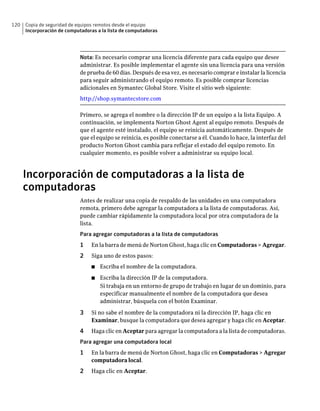120   Copia de seguridad de equipos remotos desde el equipo
      Incorporación de computadoras a la lista de computadoras




                             Nota: Es necesario comprar una licencia diferente para cada equipo que desee
                             administrar. Es posible implementar el agente sin una licencia para una versión
                             de prueba de 60 días. Después de esa vez, es necesario comprar e instalar la licencia
                             para seguir administrando el equipo remoto. Es posible comprar licencias
                             adicionales en Symantec Global Store. Visite el sitio web siguiente:
                             http://shop.symantecstore.com

                             Primero, se agrega el nombre o la dirección IP de un equipo a la lista Equipo. A
                             continuación, se implementa Norton Ghost Agent al equipo remoto. Después de
                             que el agente esté instalado, el equipo se reinicia automáticamente. Después de
                             que el equipo se reinicia, es posible conectarse a él. Cuando lo hace, la interfaz del
                             producto Norton Ghost cambia para reflejar el estado del equipo remoto. En
                             cualquier momento, es posible volver a administrar su equipo local.



      Incorporación de computadoras a la lista de
      computadoras
                             Antes de realizar una copia de respaldo de las unidades en una computadora
                             remota, primero debe agregar la computadora a la lista de computadoras. Así,
                             puede cambiar rápidamente la computadora local por otra computadora de la
                             lista.
                             Para agregar computadoras a la lista de computadoras
                             1    En la barra de menú de Norton Ghost, haga clic en Computadoras > Agregar.
                             2    Siga uno de estos pasos:
                                  ■   Escriba el nombre de la computadora.
                                  ■   Escriba la dirección IP de la computadora.
                                      Si trabaja en un entorno de grupo de trabajo en lugar de un dominio, para
                                      especificar manualmente el nombre de la computadora que desea
                                      administrar, búsquela con el botón Examinar.

                             3    Si no sabe el nombre de la computadora ni la dirección IP, haga clic en
                                  Examinar, busque la computadora que desea agregar y haga clic en Aceptar.
                             4    Haga clic en Aceptar para agregar la computadora a la lista de computadoras.
                             Para agregar una computadora local
                             1    En la barra de menú de Norton Ghost, haga clic en Computadoras > Agregar
                                  computadora local.
                             2    Haga clic en Aceptar.
 