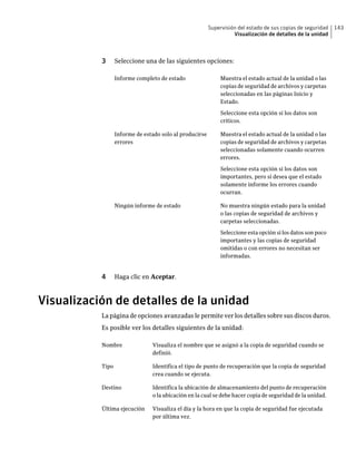 Supervisión del estado de sus copias de seguridad   143
                                                                   Visualización de detalles de la unidad



           3      Seleccione una de las siguientes opciones:

                  Informe completo de estado                  Muestra el estado actual de la unidad o las
                                                              copias de seguridad de archivos y carpetas
                                                              seleccionadas en las páginas Inicio y
                                                              Estado.

                                                              Seleccione esta opción si los datos son
                                                              críticos.

                  Informe de estado solo al producirse        Muestra el estado actual de la unidad o las
                  errores                                     copias de seguridad de archivos y carpetas
                                                              seleccionadas solamente cuando ocurren
                                                              errores.

                                                              Seleccione esta opción si los datos son
                                                              importantes, pero si desea que el estado
                                                              solamente informe los errores cuando
                                                              ocurran.

                  Ningún informe de estado                    No muestra ningún estado para la unidad
                                                              o las copias de seguridad de archivos y
                                                              carpetas seleccionadas.

                                                              Seleccione esta opción si los datos son poco
                                                              importantes y las copias de seguridad
                                                              omitidas o con errores no necesitan ser
                                                              informadas.


           4      Haga clic en Aceptar.



Visualización de detalles de la unidad
           La página de opciones avanzadas le permite ver los detalles sobre sus discos duros.
           Es posible ver los detalles siguientes de la unidad:

           Nombre               Visualiza el nombre que se asignó a la copia de seguridad cuando se
                                definió.

           Tipo                 Identifica el tipo de punto de recuperación que la copia de seguridad
                                crea cuando se ejecuta.

           Destino              Identifica la ubicación de almacenamiento del punto de recuperación
                                o la ubicación en la cual se debe hacer copia de seguridad de la unidad.

           Última ejecución     Visualiza el día y la hora en que la copia de seguridad fue ejecutada
                                por última vez.
 