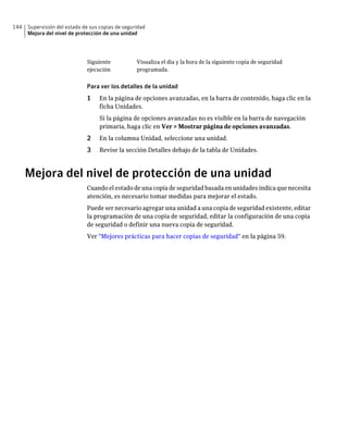 144   Supervisión del estado de sus copias de seguridad
      Mejora del nivel de protección de una unidad




                              Siguiente            Visualiza el día y la hora de la siguiente copia de seguridad
                              ejecución            programada.


                              Para ver los detalles de la unidad
                              1    En la página de opciones avanzadas, en la barra de contenido, haga clic en la
                                   ficha Unidades.
                                   Si la página de opciones avanzadas no es visible en la barra de navegación
                                   primaria, haga clic en Ver > Mostrar página de opciones avanzadas.
                              2    En la columna Unidad, seleccione una unidad.
                              3    Revise la sección Detalles debajo de la tabla de Unidades.



      Mejora del nivel de protección de una unidad
                              Cuando el estado de una copia de seguridad basada en unidades indica que necesita
                              atención, es necesario tomar medidas para mejorar el estado.
                              Puede ser necesario agregar una unidad a una copia de seguridad existente, editar
                              la programación de una copia de seguridad, editar la configuración de una copia
                              de seguridad o definir una nueva copia de seguridad.
                              Ver "Mejores prácticas para hacer copias de seguridad" en la página 59.
 