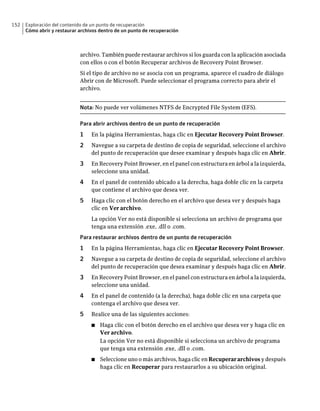 152   Exploración del contenido de un punto de recuperación
      Cómo abrir y restaurar archivos dentro de un punto de recuperación



                             archivo. También puede restaurar archivos si los guarda con la aplicación asociada
                             con ellos o con el botón Recuperar archivos de Recovery Point Browser.
                             Si el tipo de archivo no se asocia con un programa, aparece el cuadro de diálogo
                             Abrir con de Microsoft. Puede seleccionar el programa correcto para abrir el
                             archivo.


                             Nota: No puede ver volúmenes NTFS de Encrypted File System (EFS).

                             Para abrir archivos dentro de un punto de recuperación
                             1    En la página Herramientas, haga clic en Ejecutar Recovery Point Browser.
                             2    Navegue a su carpeta de destino de copia de seguridad, seleccione el archivo
                                  del punto de recuperación que desee examinar y después haga clic en Abrir.
                             3    En Recovery Point Browser, en el panel con estructura en árbol a la izquierda,
                                  seleccione una unidad.
                             4    En el panel de contenido ubicado a la derecha, haga doble clic en la carpeta
                                  que contiene el archivo que desea ver.
                             5    Haga clic con el botón derecho en el archivo que desea ver y después haga
                                  clic en Ver archivo.
                                  La opción Ver no está disponible si selecciona un archivo de programa que
                                  tenga una extensión .exe, .dll o .com.
                             Para restaurar archivos dentro de un punto de recuperación
                             1    En la página Herramientas, haga clic en Ejecutar Recovery Point Browser.
                             2    Navegue a su carpeta de destino de copia de seguridad, seleccione el archivo
                                  del punto de recuperación que desea examinar y después haga clic en Abrir.
                             3    En Recovery Point Browser, en el panel con estructura en árbol a la izquierda,
                                  seleccione una unidad.
                             4    En el panel de contenido (a la derecha), haga doble clic en una carpeta que
                                  contenga el archivo que desea ver.
                             5    Realice una de las siguientes acciones:
                                  ■   Haga clic con el botón derecho en el archivo que desea ver y haga clic en
                                      Ver archivo.
                                      La opción Ver no está disponible si selecciona un archivo de programa
                                      que tenga una extensión .exe, .dll o .com.
                                  ■   Seleccione uno o más archivos, haga clic en Recuperar archivos y después
                                      haga clic en Recuperar para restaurarlos a su ubicación original.
 
