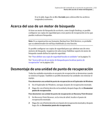 Exploración del contenido de un punto de recuperación   153
                                                       Acerca del uso de un motor de búsqueda



                 Si se le pide, haga clic en Sí o Sí a todo para sobrescribir los archivos
                 (originales) existentes.



Acerca del uso de un motor de búsqueda
          Si tiene un motor de búsqueda de escritorio, como Google Desktop, es posible
          configurar sus copias de seguridad para crear puntos de recuperación en los que
          pueden realizarse búsquedas.


          Nota: Si su organización usa Symantec Backup Exec Web Retrieve, es probable
          que su administrador de red haya habilitado ya esta función.

          Es posible configurar sus copias de seguridad para que admitan uno de estos
          motores de búsqueda. Asegúrese de seleccionar Habilitar soporte de motor de
          búsqueda cuando defina la copia de seguridad.
          Ver "Para definir una copia de seguridad basada en unidades" en la página 72.
          Ver "Acerca del uso de un motor de búsqueda para localizar puntos de
          recuperación" en la página 229.



Desmontaje de una unidad de punto de recuperación
          Todas las unidades montadas en un punto de recuperación se desmontan cuando
          se reinicia el equipo. También es posible desmontar las unidades sin reiniciar el
          equipo.
          Para desmontar una unidad de punto de recuperación en el Explorador de Windows
          1   En el Explorador de Windows, navegue al punto de recuperación montado.
          2   Haga clic con el botón derecho en la unidad y después haga clic en Desmontar
              punto de recuperación.
          Para desmontar una unidad de punto de recuperación en Recovery Point Browser
          1   En Recovery Point Browser, en la vista de árbol, localice el punto de
              recuperación montado.
          2   Haga clic con el botón derecho en el punto de recuperación montado y después
              haga clic en Desmontar punto de recuperación.
 