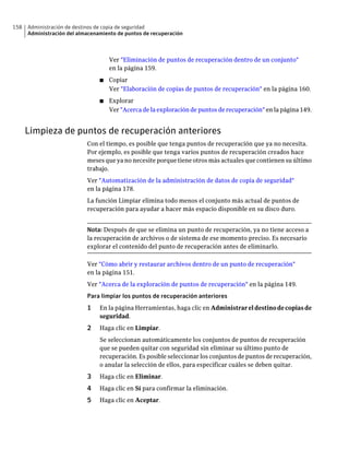 158   Administración de destinos de copia de seguridad
      Administración del almacenamiento de puntos de recuperación



                                     Ver "Eliminación de puntos de recuperación dentro de un conjunto"
                                     en la página 159.
                                 ■   Copiar
                                     Ver "Elaboración de copias de puntos de recuperación" en la página 160.
                                 ■   Explorar
                                     Ver "Acerca de la exploración de puntos de recuperación" en la página 149.


      Limpieza de puntos de recuperación anteriores
                            Con el tiempo, es posible que tenga puntos de recuperación que ya no necesita.
                            Por ejemplo, es posible que tenga varios puntos de recuperación creados hace
                            meses que ya no necesite porque tiene otros más actuales que contienen su último
                            trabajo.
                            Ver "Automatización de la administración de datos de copia de seguridad"
                            en la página 178.
                            La función Limpiar elimina todo menos el conjunto más actual de puntos de
                            recuperación para ayudar a hacer más espacio disponible en su disco duro.


                            Nota: Después de que se elimina un punto de recuperación, ya no tiene acceso a
                            la recuperación de archivos o de sistema de ese momento preciso. Es necesario
                            explorar el contenido del punto de recuperación antes de eliminarlo.

                            Ver "Cómo abrir y restaurar archivos dentro de un punto de recuperación"
                            en la página 151.
                            Ver "Acerca de la exploración de puntos de recuperación" en la página 149.
                            Para limpiar los puntos de recuperación anteriores
                            1    En la página Herramientas, haga clic en Administrar el destino de copias de
                                 seguridad.
                            2    Haga clic en Limpiar.
                                 Se seleccionan automáticamente los conjuntos de puntos de recuperación
                                 que se pueden quitar con seguridad sin eliminar su último punto de
                                 recuperación. Es posible seleccionar los conjuntos de puntos de recuperación,
                                 o anular la selección de ellos, para especificar cuáles se deben quitar.
                            3    Haga clic en Eliminar.
                            4    Haga clic en Sí para confirmar la eliminación.
                            5    Haga clic en Aceptar.
 