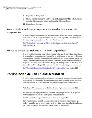 186   Recuperación de archivos, carpetas o unidades enteras
      Recuperación de una unidad secundaria



                              8    Haga clic en Recuperar.
                              9    Si se le pide reemplazar el archivo existente, haga clic en Sí si está seguro de
                                   que el archivo que está recuperando es el archivo que desea.
                              10 Haga clic en Aceptar.


      Acerca de abrir archivos y carpetas almacenados en un punto de
      recuperación
                              Si no está seguro de qué archivos desea restaurar, es posible ubicar, abrir y ver
                              su contenido con Recovery Point Browser. Desde allí, es posible también restaurar
                              los archivos y las carpetas con Recovery Point Browser.
                              Ver "Cómo abrir y restaurar archivos dentro de un punto de recuperación"
                              en la página 151.


      Acerca de buscar los archivos o las carpetas que desee
                              Si no es posible encontrar los archivos o las carpetas que desea restaurar mediante
                              la búsqueda por un punto de recuperación, es posible usar la función Explorar de
                              Norton Ghost. Esta función asigna una letra de unidad a un punto de recuperación
                              (monta el punto de recuperación) como si fuera una unidad en funcionamiento.
                              Es posible, entonces, usar la función de búsqueda del Explorador de Windows para
                              buscar los archivos. Es posible arrastrar y soltar los archivos para restaurarlos.
                              Ver "Acerca de la exploración de puntos de recuperación" en la página 149.



      Recuperación de una unidad secundaria
                              Si pierde datos en una unidad secundaria, es posible usar un punto de recuperación
                              existente para restaurar los datos de esa unidad. Una unidad secundaria es una
                              unidad diferente de la unidad en la cual el sistema operativo está instalado.


                              Nota: Es posible recuperar la unidad del sistema (típicamente, la unidad C).

                              Por ejemplo, si el equipo tiene una unidad D y se han perdido datos, es posible
                              restaurar la unidad D a una fecha y una hora anteriores.
                              Ver "Acerca de la recuperación de un equipo" en la página 195.
                              Para recuperar una unidad, es necesario tener un punto de recuperación que
                              incluya la unidad que se desee recuperar. Si no está seguro, revise la página Estado
                              para determinar qué puntos de recuperación están disponibles.
 
