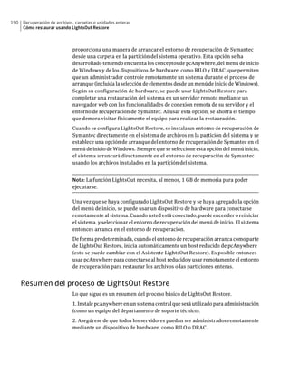 190   Recuperación de archivos, carpetas o unidades enteras
      Cómo restaurar usando LightsOut Restore



                              proporciona una manera de arrancar el entorno de recuperación de Symantec
                              desde una carpeta en la partición del sistema operativo. Esta opción se ha
                              desarrollado teniendo en cuenta los conceptos de pcAnywhere, del menú de inicio
                              de Windows y de los dispositivos de hardware, como RILO y DRAC, que permiten
                              que un administrador controle remotamente un sistema durante el proceso de
                              arranque (incluida la selección de elementos desde un menú de inicio de Windows).
                              Según su configuración de hardware, se puede usar LightsOut Restore para
                              completar una restauración del sistema en un servidor remoto mediante un
                              navegador web con las funcionalidades de conexión remota de su servidor y el
                              entorno de recuperación de Symantec. Al usar esta opción, se ahorra el tiempo
                              que demora visitar físicamente el equipo para realizar la restauración.
                              Cuando se configura LightsOut Restore, se instala un entorno de recuperación de
                              Symantec directamente en el sistema de archivos en la partición del sistema y se
                              establece una opción de arranque del entorno de recuperación de Symantec en el
                              menú de inicio de Windows. Siempre que se seleccione esta opción del menú inicio,
                              el sistema arrancará directamente en el entorno de recuperación de Symantec
                              usando los archivos instalados en la partición del sistema.


                              Nota: La función LightsOut necesita, al menos, 1 GB de memoria para poder
                              ejecutarse.

                              Una vez que se haya configurado LightsOut Restore y se haya agregado la opción
                              del menú de inicio, se puede usar un dispositivo de hardware para conectarse
                              remotamente al sistema. Cuando usted está conectado, puede encender o reiniciar
                              el sistema, y seleccionar el entorno de recuperación del menú de inicio. El sistema
                              entonces arranca en el entorno de recuperación.
                              De forma predeterminada, cuando el entorno de recuperación arranca como parte
                              de LightsOut Restore, inicia automáticamente un host reducido de pcAnywhere
                              (esto se puede cambiar con el Asistente LightsOut Restore). Es posible entonces
                              usar pcAnywhere para conectarse al host reducido y usar remotamente el entorno
                              de recuperación para restaurar los archivos o las particiones enteras.


      Resumen del proceso de LightsOut Restore
                              Lo que sigue es un resumen del proceso básico de LightsOut Restore.
                              1. Instale pcAnywhere en un sistema central que será utilizado para administración
                              (como un equipo del departamento de soporte técnico).
                              2. Asegúrese de que todos los servidores puedan ser administrados remotamente
                              mediante un dispositivo de hardware, como RILO o DRAC.
 