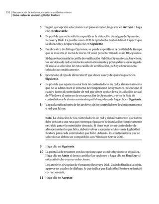 192   Recuperación de archivos, carpetas o unidades enteras
      Cómo restaurar usando LightsOut Restore



                              3    Según qué opción seleccionó en el paso anterior, haga clic en Activar o haga
                                   clic en Más tarde.
                              4    Es posible que se le solicite especificar la ubicación de origen de Symantec
                                   Recovery Disk. Es posible usar el CD del producto Norton Ghost. Especifique
                                   la ubicación y después haga clic en Siguiente.
                              5    En el cuadro de diálogo Opciones, se puede especificar la cantidad de tiempo
                                   que se muestra el menú de inicio. El valor predeterminado es de 10 segundos.
                                   Si deja seleccionada la casilla de verificación Habilitar Symantec pcAnywhere,
                                   los servicios de red se iniciarán automáticamente y pcAnywhere será cargado.
                                   Si anula la selección de esta casilla de verificación, pcAnywhere no será
                                   iniciado automáticamente.
                              6    Seleccione el tipo de dirección IP que desee usar y después haga clic en
                                   Siguiente.
                              7    Es posible que aparezca una lista de controladores de red y almacenamiento
                                   que no se admiten en el entorno de recuperación de Symantec. Seleccione el
                                   cuadro junto al controlador de red que desee copiar de su instalación actual
                                   de Windows al entorno de recuperación de Symantec, revise la lista de
                                   controladores de almacenamiento que falten y después haga clic en Siguiente.
                              8    Vaya a las ubicaciones de los archivos de los controladores de almacenamiento
                                   y red que falten.


                                   Nota: La ubicación de los controladores de red y almacenamiento que falten
                                   debe señalar a una ruta que contenga el paquete de instalación completamente
                                   extraído para el controlador deseado. Si tiene más de un controlador de
                                   almacenamiento que falta, deberá volver a ejecutar el Asistente LightsOut
                                   Restore para cada controlador que falte. Además, los controladores que se
                                   seleccionan deben ser compatibles con Windows Server 2003.


                              9    Haga clic en Siguiente.
                              10 La pantalla de resumen con las opciones que usted seleccionó se visualiza.
                                   Haga clic en Atrás si desea cambiar las opciones o haga clic en Finalizar si
                                   está satisfecho con sus selecciones.
                                   Los archivos se copian de Symantec Recovery Disk. Cuando finaliza la copia,
                                   aparece un cuadro de diálogo, lo que indica que LightsOut Restore se instaló
                                   correctamente.
                              11 Haga clic en Aceptar.
 