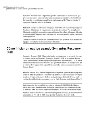196   Recuperación de un equipo
      Cómo iniciar un equipo usando Symantec Recovery Disk



                            Symantec Recovery Disk CD permite ejecutar un entorno de recuperación que
                            proporcione acceso temporal a las funciones de recuperación de Norton Ghost.
                            Por ejemplo, es posible acceder al Asistente Recuperar Mi PC para reiniciar el
                            equipo en el estado anterior utilizable.


                            Nota: Si le compró al fabricante del equipo Norton Ghost, es posible que algunas
                            funciones del entorno de recuperación no estén disponibles. Por ejemplo, si el
                            fabricante instaló el entorno de recuperación en el disco duro del equipo. Además,
                            es posible que el fabricante haya asignado una tecla que permita iniciar el entorno
                            de recuperación.
                            Cuando se reinicia el equipo, lea las instrucciones que aparecen en el monitor del
                            equipo o consulte las instrucciones del fabricante.



      Cómo iniciar un equipo usando Symantec Recovery
      Disk
                            Symantec Recovery Disk CD permite iniciar un equipo que ya no pueda ejecutar
                            el sistema operativo Windows. Symantec Recovery Disk se incluye en Norton
                            Ghost. Cuando se arranca el equipo con el Symantec Recovery Disk CD, se inicia
                            una versión simplificada de Windows que ejecuta un entorno de recuperación. En
                            el entorno de recuperación, es posible acceder a las funciones de recuperación de
                            Norton Ghost.


                            Nota: En función de la versión del producto comprado, Symantec Recovery Disk
                            viene en el CD del producto o en un CD separado. Es necesario colocar el CD que
                            contiene Symantec Recovery Disk en un lugar seguro. Consulte Si no se pudo
                            realizar la validación de controladores en la Guía del usuario de Norton Ghost™.


                            Nota: Symantec Recovery Disk necesita un mínimo de 512 MB de RAM para
                            ejecutarse. Si la tarjeta de vídeo del equipo está configurada para que comparta
                            la memoria RAM del equipo, se recomiendan más de 512 MB de memoria RAM.
                            Además, si desea instalar una versión multilingüe del producto, es necesario tener
                            un mínimo de 768 MB de RAM para ejecutar Symantec Recovery Disk.
 