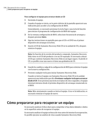 198   Recuperación de un equipo
      Cómo prepararse para recuperar un equipo



                            Para configurar el equipo para arrancar desde un CD
                            1    Encienda el equipo.
                            2    Cuando el equipo se inicia, en la parte inferior de la pantalla aparecerá una
                                 indicación para acceder a la configuración de BIOS.
                                 Generalmente, es necesario presionar la tecla Supr o una tecla de función
                                 para iniciar el programa de configuración de BIOS del equipo.
                            3    En la ventana configuración de BIOS, seleccione Secuencia de arranque y
                                 después presione Intro.
                            4    Siga las instrucciones en pantalla para que el CD o el DVD sea el primer
                                 dispositivo de arranque en la lista.
                            5    Inserte el CD de Symantec Recovery Disk CD en la unidad de CD y después
                                 reinicie el equipo.


                                 Nota: En función de la versión del producto comprado, Symantec Recovery
                                 Disk viene en el CD del producto o en un CD separado. Es necesario colocar
                                 el CD que contiene Symantec Recovery Disk en un lugar seguro. Si pierde el
                                 CD, es posible crear uno nuevo si tiene una grabadora de CD.


                            6    Guarde los cambios y salga de la configuración de BIOS para reiniciar el equipo
                                 con la nueva configuración.
                            7    Presione cualquier tecla para iniciar Symantec Recovery Disk.
                                 Cuando se inicia el equipo con Symantec Recovery Disk CD en la unidad,
                                 aparecerá una indicación que dice Presionar cualquier tecla para arrancar
                                 desde el CD. Si no presiona una tecla en el plazo de cinco segundos, el equipo
                                 intentará iniciarse desde el próximo dispositivo de arranque enumerado en
                                 el BIOS.


                                 Nota: Mire atentamente cuando se inicia el equipo. Si no ve la indicación, es
                                 necesario reiniciar el equipo de nuevo.




      Cómo prepararse para recuperar un equipo
                            Es necesario analizar el disco duro para comprobar si hay datos dañados o daños
                            en la superficie antes de recuperar el equipo.
                            Es necesario analizar el equipo en busca de virus antes de intentar la recuperación.
                            Es posible ejecutar un análisis de virus usando Symantec Recovery Disk.
 