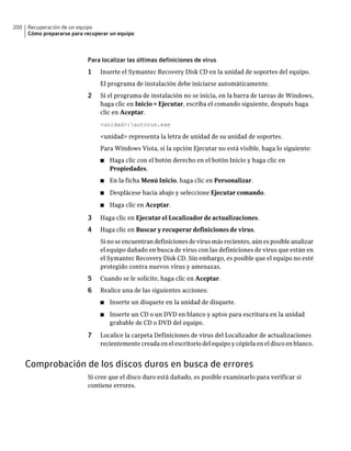 200   Recuperación de un equipo
      Cómo prepararse para recuperar un equipo



                            Para localizar las últimas definiciones de virus
                            1    Inserte el Symantec Recovery Disk CD en la unidad de soportes del equipo.
                                 El programa de instalación debe iniciarse automáticamente.
                            2    Si el programa de instalación no se inicia, en la barra de tareas de Windows,
                                 haga clic en Inicio > Ejecutar, escriba el comando siguiente, después haga
                                 clic en Aceptar.
                                 <unidad>:autorun.exe

                                 <unidad> representa la letra de unidad de su unidad de soportes.
                                 Para Windows Vista, si la opción Ejecutar no está visible, haga lo siguiente:
                                 ■   Haga clic con el botón derecho en el botón Inicio y haga clic en
                                     Propiedades.
                                 ■   En la ficha Menú Inicio, haga clic en Personalizar.
                                 ■   Desplácese hacia abajo y seleccione Ejecutar comando.
                                 ■   Haga clic en Aceptar.

                            3    Haga clic en Ejecutar el Localizador de actualizaciones.
                            4    Haga clic en Buscar y recuperar definiciones de virus.
                                 Si no se encuentran definiciones de virus más recientes, aún es posible analizar
                                 el equipo dañado en busca de virus con las definiciones de virus que están en
                                 el Symantec Recovery Disk CD. Sin embargo, es posible que el equipo no esté
                                 protegido contra nuevos virus y amenazas.
                            5    Cuando se le solicite, haga clic en Aceptar.
                            6    Realice una de las siguientes acciones:
                                 ■   Inserte un disquete en la unidad de disquete.
                                 ■   Inserte un CD o un DVD en blanco y aptos para escritura en la unidad
                                     grabable de CD o DVD del equipo.

                            7    Localice la carpeta Definiciones de virus del Localizador de actualizaciones
                                 recientemente creada en el escritorio del equipo y cópiela en el disco en blanco.


      Comprobación de los discos duros en busca de errores
                            Si cree que el disco duro está dañado, es posible examinarlo para verificar si
                            contiene errores.
 