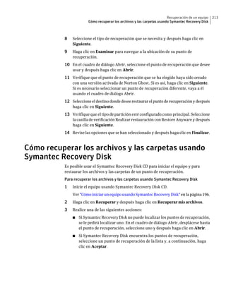Recuperación de un equipo   213
                       Cómo recuperar los archivos y las carpetas usando Symantec Recovery Disk



          8   Seleccione el tipo de recuperación que se necesita y después haga clic en
              Siguiente.
          9   Haga clic en Examinar para navegar a la ubicación de su punto de
              recuperación.
          10 En el cuadro de diálogo Abrir, seleccione el punto de recuperación que desee
              usar y después haga clic en Abrir.
          11 Verifique que el punto de recuperación que se ha elegido haya sido creado
              con una versión activada de Norton Ghost. Si es así, haga clic en Siguiente.
              Si es necesario seleccionar un punto de recuperación diferente, vaya a él
              usando el cuadro de diálogo Abrir.
          12 Seleccione el destino donde desee restaurar el punto de recuperación y después
              haga clic en Siguiente.
          13 Verifique que el tipo de partición esté configurado como principal. Seleccione
              la casilla de verificación Realizar restauración con Restore Anyware y después
              haga clic en Siguiente.
          14 Revise las opciones que se han seleccionado y después haga clic en Finalizar.


Cómo recuperar los archivos y las carpetas usando
Symantec Recovery Disk
          Es posible usar el Symantec Recovery Disk CD para iniciar el equipo y para
          restaurar los archivos y las carpetas de un punto de recuperación.
          Para recuperar los archivos y las carpetas usando Symantec Recovery Disk
          1   Inicie el equipo usando Symantec Recovery Disk CD.
              Ver "Cómo iniciar un equipo usando Symantec Recovery Disk" en la página 196.
          2   Haga clic en Recuperar y después haga clic en Recuperar mis archivos.
          3   Realice una de las siguientes acciones:
              ■   Si Symantec Recovery Disk no puede localizar los puntos de recuperación,
                  se le pedirá localizar uno. En el cuadro de diálogo Abrir, desplácese hasta
                  el punto de recuperación, seleccione uno y después haga clic en Abrir.
              ■   Si Symantec Recovery Disk encuentra los puntos de recuperación,
                  seleccione un punto de recuperación de la lista y, a continuación, haga
                  clic en Aceptar.
 
