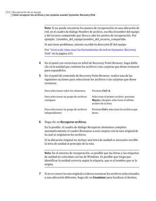 214   Recuperación de un equipo
      Cómo recuperar los archivos y las carpetas usando Symantec Recovery Disk




                                 Nota: Si no puede encontrar los puntos de recuperación en una ubicación de
                                 red, en el cuadro de diálogo Nombre de archivo, escriba el nombre del equipo
                                 y del recurso compartido que lleva a cabo los puntos de recuperación. Por
                                 ejemplo, nombre_del_equiponombre_del_recurso_compartido.
                                 Si aún tiene problemas, intente escribir la dirección IP del equipo.
                                 Ver "Acerca de cómo usar las herramientas de red en Symantec Recovery
                                 Disk" en la página 215.


                             4   En el panel con estructura en árbol de Recovery Point Browser, haga doble
                                 clic en la unidad que contiene los archivos o las carpetas que desee restaurar
                                 para expandirlos.
                             5   En el panel de contenido de Recovery Point Browser, realice una de las
                                 siguientes acciones para seleccionar los archivos o las carpetas que desee
                                 restaurar.

                                 Para seleccionar todos los elementos      Presione Ctrl+A.

                                 Para seleccionar un grupo de archivos     Seleccione el primer archivo, presione
                                 contiguos                                 Mayús y después seleccione el último
                                                                           archivo de la lista.

                                 Para seleccionar un grupo de archivos     Presione Ctrl y seleccione los archivos que
                                 independientes                            desee.


                             6   Haga clic en Recuperar archivos.
                                 En lo posible, el cuadro de diálogo Recuperar elementos completa
                                 automáticamente el cuadro Restaurar a esta carpeta con la ruta original de
                                 la cual se originaron los archivos.
                                 Si la ubicación original no incluye una letra de unidad es necesario escribir
                                 la letra de unidad al principio de la ruta.


                                 Nota: En el entorno de recuperación, es posible que las letras y las etiquetas
                                 de unidad no coincidan con las de Windows. Es posible que tenga que
                                 identificar la unidad correcta según la etiqueta, que es el nombre que se le
                                 asigna.


                             7   Si no se conoce la ruta original o si desea restaurar los archivos seleccionados
                                 a una ubicación diferente, haga clic en Examinar para localizar el destino.
 