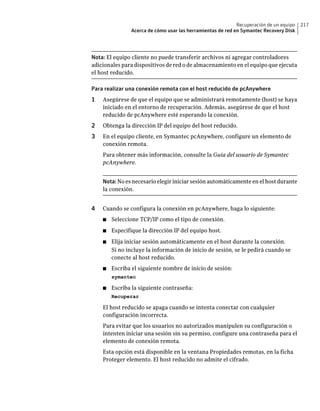 Recuperación de un equipo   217
               Acerca de cómo usar las herramientas de red en Symantec Recovery Disk




Nota: El equipo cliente no puede transferir archivos ni agregar controladores
adicionales para dispositivos de red o de almacenamiento en el equipo que ejecuta
el host reducido.

Para realizar una conexión remota con el host reducido de pcAnywhere
1   Asegúrese de que el equipo que se administrará remotamente (host) se haya
    iniciado en el entorno de recuperación. Además, asegúrese de que el host
    reducido de pcAnywhere esté esperando la conexión.
2   Obtenga la dirección IP del equipo del host reducido.
3   En el equipo cliente, en Symantec pcAnywhere, configure un elemento de
    conexión remota.
    Para obtener más información, consulte la Guía del usuario de Symantec
    pcAnywhere.


    Nota: No es necesario elegir iniciar sesión automáticamente en el host durante
    la conexión.


4   Cuando se configura la conexión en pcAnywhere, haga lo siguiente:
    ■   Seleccione TCP/IP como el tipo de conexión.
    ■   Especifique la dirección IP del equipo host.
    ■   Elija iniciar sesión automáticamente en el host durante la conexión.
        Si no incluye la información de inicio de sesión, se le pedirá cuando se
        conecte al host reducido.
    ■   Escriba el siguiente nombre de inicio de sesión:
        symantec

    ■   Escriba la siguiente contraseña:
        Recuperar

    El host reducido se apaga cuando se intenta conectar con cualquier
    configuración incorrecta.
    Para evitar que los usuarios no autorizados manipulen su configuración o
    intenten iniciar una sesión sin su permiso, configure una contraseña para el
    elemento de conexión remota.
    Esta opción está disponible en la ventana Propiedades remotas, en la ficha
    Proteger elemento. El host reducido no admite el cifrado.
 
