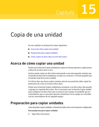 Capítulo                        15
Copia de una unidad
          En este capítulo se incluyen los temas siguientes:

          ■   Acerca de cómo copiar una unidad

          ■   Preparación para copiar unidades

          ■   Cómo copiar un disco duro en otro disco duro



Acerca de cómo copiar una unidad
          Puede usar la función Copiar unidad para copiar el sistema operativo, aplicaciones
          y datos de un disco duro a otro.
          Incluso puede copiar un disco duro más grande a uno más pequeño siempre que
          el tamaño de datos de la unidad que se copia sea, al menos, 1/16 más pequeño que
          el tamaño total de la nueva unidad.
          Si el disco duro que desea copiar contiene más de una partición, debe copiar las
          particiones de a una en el nuevo disco duro.
          Puede usar la función Copiar unidad para actualizar a un disco duro más grande
          o agregar un segundo disco duro. No es necesario usar la función Copiar unidad
          para configurar un disco duro que se usará en otro equipo. Es probable que los
          controladores que se usan para ejecutar el hardware en un equipo no coincidan
          con los controladores de un segundo equipo.



Preparación para copiar unidades
          Antes de poder copiar unidades, el hardware debe estar correctamente configurado.
          Para prepararse para copiar unidades
          1    Siga todos estos pasos:
 