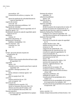 244    Índice




            personalizar 187                                  Sistemas de archivos
            restauración de archivos y carpetas 181                admitidos 23
      Red                                                     solución de problemas
           ajuste de regulación de velocidad durante la            agente 124
              copia de seguridad 47                           Soportes de disco
      registro de eventos                                          admitidos 23
           acerca de 147                                      Soportes extraíbles
           usar para solucionar problemas 147                      admitidos 23
      Regulación de velocidad                                      dividir los puntos de recuperación en varios 67
           ajustar durante la copia de seguridad, red 47           guardar los puntos de recuperación en 67
      Reiniciar agente 127                                    Sugerencias para ejecutar copias de respaldo 64
      Rendimiento durante la copia de seguridad, ajuste       Symantec Backup Exec Web Retrieve
        según la red 47                                            configurar con copias de seguridad 153
      Requisitos                                                   usar para buscar puntos de recuperación 229
           sistema 21                                         Symantec Recovery Disk
      Requisitos del sistema 21                                    acerca de 195
      Respuesta de ThreatCon                                       acerca de la creación de copias de seguridad
           habilitar o deshabilitar 114                               de 91
      Restore Anyware 210                                          análisis del disco duro 200
           restaurar con 210                                       análisis en busca de virus 199
           usar 211                                                arrancar en 196
                                                                   asignación de unidad desde 218
      S                                                            configuración de conexión de red 219
                                                                   creación de copias de seguridad de 92
      Scripts, ejecución durante el punto de
                                                                   crear personalizado 33
        recuperación 82
                                                                   exploración del equipo durante el uso 215
      Seguridad
                                                                   herramientas de red 215
           agente 115
                                                                   iniciar 196
           otorgar a otros usuarios derechos de hacer copia
                                                                   obtener una dirección IP estática 219
              de seguridad 115
                                                                   opciones de recuperación 204
      seguridad
                                                                   opciones, LightsOut Restore 193
           agente 129
                                                                   probar 31–32
           conceder acceso a usuarios para hacer copia de
                                                                   recuperación de un equipo 201
              seguridad 129
                                                                   recuperar archivos y carpetas 213
           permitir o denegar permisos 129
                                                                   recuperar equipo desde archivo de disco
      Servicio
                                                                      virtual 206
           iniciar, detener o reiniciar agente 127
                                                                   solucionar problemas 197
      Servicios
                                                                   utilidades de soporte 222
           abrir en equipo local 126
                                                                   visualización de las propiedades de la
      servicios
                                                                      unidad 221
           mejores prácticas de uso 125
                                                                   visualización de las propiedades de los puntos
           usar con agente 124
                                                                      de recuperación y las unidades 220
      Servicios de red
                                                                   visualización de las propiedades de un punto de
           configuración de conexión 219
                                                                      recuperación 220
           iniciar en Symantec Recovery Disk 215
           obtener una dirección IP estática 219
           usar en Symantec Recovery Disk 215                 T
      Sistema operativo                                       tareas, cancelar 111
           cómo hacer copia de seguridad de los equipos       tiempo, tiempo transcurrido en ficha Eventos 125
              con múltiples 68
 