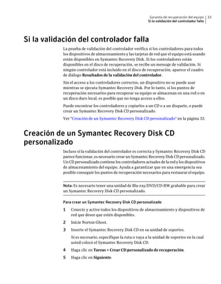 Garantía de recuperación del equipo     33
                                                             Si la validación del controlador falla




Si la validación del controlador falla
           La prueba de validación del controlador verifica si los controladores para todos
           los dispositivos de almacenamiento y las tarjetas de red que el equipo está usando
           están disponibles en Symantec Recovery Disk. Si los controladores están
           disponibles en el disco de recuperación, se recibe un mensaje de validación. Si
           ningún controlador está incluido en el disco de recuperación, aparece el cuadro
           de diálogo Resultados de la validación del controlador.
           Sin el acceso a los controladores correctos, un dispositivo no se puede usar
           mientras se ejecuta Symantec Recovery Disk. Por lo tanto, si los puntos de
           recuperación necesarios para recuperar su equipo se almacenan en una red o en
           un disco duro local, es posible que no tenga acceso a ellos.
           Puede encontrar los controladores y copiarlos a un CD o a un disquete, o puede
           crear un Symantec Recovery Disk CD personalizado.
           Ver "Creación de un Symantec Recovery Disk CD personalizado" en la página 33.



Creación de un Symantec Recovery Disk CD
personalizado
           Incluso si la validación del controlador es correcta y Symantec Recovery Disk CD
           parece funcionar, es necesario crear un Symantec Recovery Disk CD personalizado.
           Un CD personalizado contiene los controladores actuales de la red y los dispositivos
           de almacenamiento del equipo. Ayuda a garantizar que en una emergencia sea
           posible conseguir los puntos de recuperación necesarios para restaurar el equipo.


           Nota: Es necesario tener una unidad de Blu-ray/DVD/CD-RW grabable para crear
           un Symantec Recovery Disk CD personalizado.

           Para crear un Symantec Recovery Disk CD personalizado
           1   Conecte y active todos los dispositivos de almacenamiento y dispositivos de
               red que desee que estén disponibles.
           2   Inicie Norton Ghost.
           3   Inserte el Symantec Recovery Disk CD en su unidad de soportes.
               Si es necesario, especifique la ruta o vaya a la unidad de soportes en la cual
               usted colocó el Symantec Recovery Disk CD.
           4   Haga clic en Tareas > Crear CD personalizado de recuperación.
           5   Haga clic en Siguiente.
 