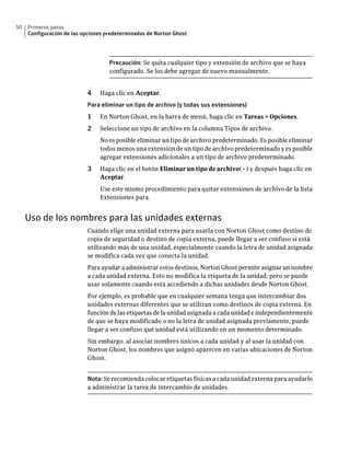 50   Primeros pasos
     Configuración de las opciones predeterminadas de Norton Ghost




                                    Precaución: Se quita cualquier tipo y extensión de archivo que se haya
                                    configurado. Se los debe agregar de nuevo manualmente.


                           4    Haga clic en Aceptar.
                           Para eliminar un tipo de archivo (y todas sus extensiones)
                           1    En Norton Ghost, en la barra de menú, haga clic en Tareas > Opciones.
                           2    Seleccione un tipo de archivo en la columna Tipos de archivo.
                                No es posible eliminar un tipo de archivo predeterminado. Es posible eliminar
                                todos menos una extensión de un tipo de archivo predeterminado y es posible
                                agregar extensiones adicionales a un tipo de archivo predeterminado.
                           3    Haga clic en el botón Eliminar un tipo de archivo( - ) y después haga clic en
                                Aceptar.
                                Use este mismo procedimiento para quitar extensiones de archivo de la lista
                                Extensiones para.


     Uso de los nombres para las unidades externas
                           Cuando elige una unidad externa para usarla con Norton Ghost como destino de
                           copia de seguridad o destino de copia externa, puede llegar a ser confuso si está
                           utilizando más de una unidad, especialmente cuando la letra de unidad asignada
                           se modifica cada vez que conecta la unidad.
                           Para ayudar a administrar estos destinos, Norton Ghost permite asignar un nombre
                           a cada unidad externa. Esto no modifica la etiqueta de la unidad, pero se puede
                           usar solamente cuando está accediendo a dichas unidades desde Norton Ghost.
                           Por ejemplo, es probable que en cualquier semana tenga que intercambiar dos
                           unidades externas diferentes que se utilizan como destinos de copia externa. En
                           función de las etiquetas de la unidad asignada a cada unidad e independientemente
                           de que se haya modificado o no la letra de unidad asignada previamente, puede
                           llegar a ser confuso qué unidad está utilizando en un momento determinado.
                           Sin embargo, al asociar nombres únicos a cada unidad y al usar la unidad con
                           Norton Ghost, los nombres que asignó aparecen en varias ubicaciones de Norton
                           Ghost.


                           Nota: Se recomienda colocar etiquetas físicas a cada unidad externa para ayudarlo
                           a administrar la tarea de intercambio de unidades.
 