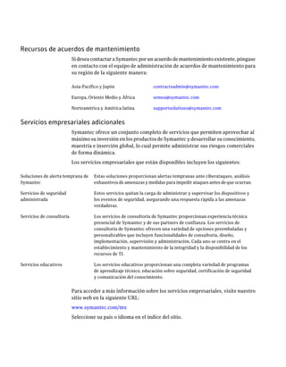 Recursos de acuerdos de mantenimiento
                           Si desea contactar a Symantec por un acuerdo de mantenimiento existente, póngase
                           en contacto con el equipo de administración de acuerdos de mantenimiento para
                           su región de la siguiente manera:

                           Asia-Pacífico y Japón                  contractsadmin@symantec.com

                           Europa, Oriente Medio y África         semea@symantec.com

                           Norteamérica y América latina          supportsolutions@symantec.com


Servicios empresariales adicionales
                           Symantec ofrece un conjunto completo de servicios que permiten aprovechar al
                           máximo su inversión en los productos de Symantec y desarrollar su conocimiento,
                           maestría e inserción global, lo cual permite administrar sus riesgos comerciales
                           de forma dinámica.
                           Los servicios empresariales que están disponibles incluyen los siguientes:

Soluciones de alerta temprana de     Estas soluciones proporcionan alertas tempranas ante ciberataques, análisis
Symantec                             exhaustivos de amenazas y medidas para impedir ataques antes de que ocurran.

Servicios de seguridad               Estos servicios quitan la carga de administrar y supervisar los dispositivos y
administrada                         los eventos de seguridad, asegurando una respuesta rápida a las amenazas
                                     verdaderas.

Servicios de consultoría             Los servicios de consultoría de Symantec proporcionan experiencia técnica
                                     presencial de Symantec y de sus partners de confianza. Los servicios de
                                     consultoría de Symantec ofrecen una variedad de opciones preembaladas y
                                     personalizables que incluyen funcionalidades de consultoría, diseño,
                                     implementación, supervisión y administración. Cada uno se centra en el
                                     establecimiento y mantenimiento de la integridad y la disponibilidad de los
                                     recursos de TI.

Servicios educativos                 Los servicios educativos proporcionan una completa variedad de programas
                                     de aprendizaje técnico, educación sobre seguridad, certificación de seguridad
                                     y comunicación del conocimiento.


                           Para acceder a más información sobre los servicios empresariales, visite nuestro
                           sitio web en la siguiente URL:
                           www.symantec.com/mx
                           Seleccione su país o idioma en el índice del sitio.
 