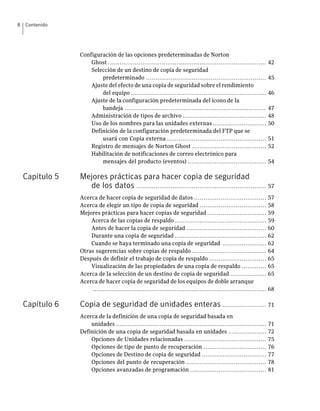 8   Contenido




                 Configuración de las opciones predeterminadas de Norton
                     Ghost ...................................................................................      42
                     Selección de un destino de copia de seguridad
                         predeterminado ...............................................................             45
                     Ajuste del efecto de una copia de seguridad sobre el rendimiento
                         del equipo .......................................................................         46
                     Ajuste de la configuración predeterminada del icono de la
                         bandeja ..........................................................................         47
                     Administración de tipos de archivo ............................................                48
                     Uso de los nombres para las unidades externas ............................                     50
                     Definición de la configuración predeterminada del FTP que se
                         usará con Copia externa ....................................................               51
                     Registro de mensajes de Norton Ghost .......................................                   52
                     Habilitación de notificaciones de correo electrónico para
                         mensajes del producto (eventos) .........................................                  54

    Capítulo 5   Mejores prácticas para hacer copia de seguridad
                   de los datos .................................................................... 57
                 Acerca de hacer copia de seguridad de datos ......................................                 57
                 Acerca de elegir un tipo de copia de seguridad ...................................                 58
                 Mejores prácticas para hacer copias de seguridad ...............................                   59
                     Acerca de las copias de respaldo ................................................              59
                     Antes de hacer la copia de seguridad ..........................................                60
                     Durante una copia de seguridad ................................................                62
                     Cuando se haya terminado una copia de seguridad .......................                        62
                 Otras sugerencias sobre copias de respaldo .......................................                 64
                 Después de definir el trabajo de copia de respaldo ..............................                  65
                     Visualización de las propiedades de una copia de respaldo .............                        65
                 Acerca de la selección de un destino de copia de seguridad ...................                     65
                 Acerca de hacer copia de seguridad de los equipos de doble arranque
                      ...........................................................................................   68

    Capítulo 6   Copia de seguridad de unidades enteras ....................... 71
                 Acerca de la definición de una copia de seguridad basada en
                     unidades ...............................................................................       71
                 Definición de una copia de seguridad basada en unidades ....................                       72
                     Opciones de Unidades relacionadas ...........................................                  75
                     Opciones de tipo de punto de recuperación .................................                    76
                     Opciones de Destino de copia de seguridad ..................................                   77
                     Opciones del punto de recuperación ..........................................                  78
                     Opciones avanzadas de programación ........................................                    81
 