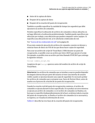 Copia de seguridad de unidades enteras   83
                              Definición de una copia de seguridad basada en unidades



■   Antes de la captura de datos
■   Después de la captura de datos
■   Después de la creación del punto de recuperación
También es posible especificar la cantidad de tiempo (en segundos) que debe
ejecutarse un archivo de comandos.
Permite especificar la ubicación de archivos de comandos si desea ubicarlos en
un lugar diferente a la ubicación predeterminada. También puede especificar una
ubicación por trabajo y una ubicación que pueden compartir varios equipos. Si
especifica una ubicación de red, se le solicitarán credenciales de red.
Ver "Acerca de las credenciales de red" en la página 82.
El uso más común de ejecución de archivos de comandos consiste en detener y
reiniciar bases de datos sin VSS de las que desea hacer copias de seguridad.
Para usar un archivo de script de Visual Basic (.VBS) durante un punto de
recuperación, es posible crear un archivo por lotes (.BAT) que ejecute el script.
Por ejemplo, es posible crear un archivo por lotes llamado STOP.BAT que contenga
la siguiente sintaxis:
Cscript nombre_script.vbs

Asegúrese de que Cscript aparezca antes del nombre de archivo de script de
Visual Basic.


Advertencia: Los archivos de comandos que se instalan y usan no pueden depender
de ninguna interacción por parte del usuario ni tener una interfaz de usuario
visible cuando se ejecutan durante una copia de seguridad. Es necesario probar
los archivos de comandos que se propone usar, fuera de Norton Ghost, antes de
usarlos en el proceso de creación de un punto de recuperación.

Cuando la creación real del punto de recuperación comienza, el archivo de
comandos se ejecuta durante la fase especificada. Si se produce un error mientras
se ejecuta un archivo de comandos o si el archivo de comandos no finaliza a la
hora que se especificó (independientemente de la fase), se detiene toda la creación
del punto de recuperación, se finaliza el archivo de comandos (si es necesario) y
se registra y se visualiza la información de error.
Tabla 6-5 describe las tres fases de la creación del punto de recuperación.
 