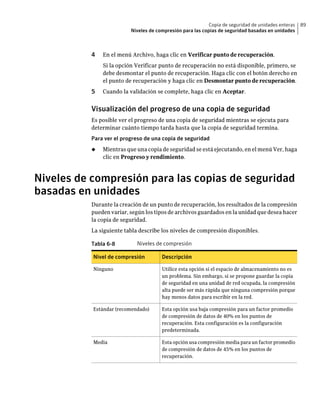 Copia de seguridad de unidades enteras   89
                         Niveles de compresión para las copias de seguridad basadas en unidades



          4   En el menú Archivo, haga clic en Verificar punto de recuperación.
              Si la opción Verificar punto de recuperación no está disponible, primero, se
              debe desmontar el punto de recuperación. Haga clic con el botón derecho en
              el punto de recuperación y haga clic en Desmontar punto de recuperación.
          5   Cuando la validación se complete, haga clic en Aceptar.


          Visualización del progreso de una copia de seguridad
          Es posible ver el progreso de una copia de seguridad mientras se ejecuta para
          determinar cuánto tiempo tarda hasta que la copia de seguridad termina.
          Para ver el progreso de una copia de seguridad
          ◆   Mientras que una copia de seguridad se está ejecutando, en el menú Ver, haga
              clic en Progreso y rendimiento.



Niveles de compresión para las copias de seguridad
basadas en unidades
          Durante la creación de un punto de recuperación, los resultados de la compresión
          pueden variar, según los tipos de archivos guardados en la unidad que desea hacer
          la copia de seguridad.
          La siguiente tabla describe los niveles de compresión disponibles.

          Tabla 6-8         Niveles de compresión

           Nivel de compresión        Descripción

           Ninguno                    Utilice esta opción si el espacio de almacenamiento no es
                                      un problema. Sin embargo, si se propone guardar la copia
                                      de seguridad en una unidad de red ocupada, la compresión
                                      alta puede ser más rápida que ninguna compresión porque
                                      hay menos datos para escribir en la red.

           Estándar (recomendado)     Esta opción usa baja compresión para un factor promedio
                                      de compresión de datos de 40% en los puntos de
                                      recuperación. Esta configuración es la configuración
                                      predeterminada.

           Media                      Esta opción usa compresión media para un factor promedio
                                      de compresión de datos de 45% en los puntos de
                                      recuperación.
 