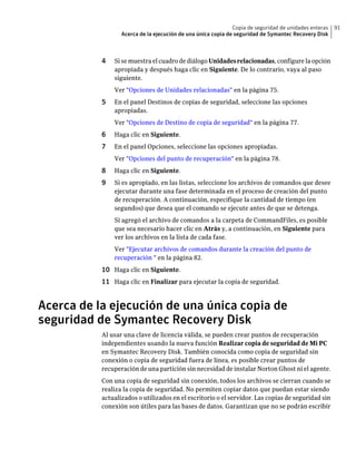 Copia de seguridad de unidades enteras   91
                  Acerca de la ejecución de una única copia de seguridad de Symantec Recovery Disk



           4   Si se muestra el cuadro de diálogo Unidades relacionadas, configure la opción
               apropiada y después haga clic en Siguiente. De lo contrario, vaya al paso
               siguiente.
               Ver "Opciones de Unidades relacionadas" en la página 75.
           5   En el panel Destinos de copias de seguridad, seleccione las opciones
               apropiadas.
               Ver "Opciones de Destino de copia de seguridad" en la página 77.
           6   Haga clic en Siguiente.
           7   En el panel Opciones, seleccione las opciones apropiadas.
               Ver "Opciones del punto de recuperación" en la página 78.
           8   Haga clic en Siguiente.
           9   Si es apropiado, en las listas, seleccione los archivos de comandos que desee
               ejecutar durante una fase determinada en el proceso de creación del punto
               de recuperación. A continuación, especifique la cantidad de tiempo (en
               segundos) que desea que el comando se ejecute antes de que se detenga.
               Si agregó el archivo de comandos a la carpeta de CommandFiles, es posible
               que sea necesario hacer clic en Atrás y, a continuación, en Siguiente para
               ver los archivos en la lista de cada fase.
               Ver "Ejecutar archivos de comandos durante la creación del punto de
               recuperación " en la página 82.
           10 Haga clic en Siguiente.
           11 Haga clic en Finalizar para ejecutar la copia de seguridad.


Acerca de la ejecución de una única copia de
seguridad de Symantec Recovery Disk
           Al usar una clave de licencia válida, se pueden crear puntos de recuperación
           independientes usando la nueva función Realizar copia de seguridad de Mi PC
           en Symantec Recovery Disk. También conocida como copia de seguridad sin
           conexión o copia de seguridad fuera de línea, es posible crear puntos de
           recuperación de una partición sin necesidad de instalar Norton Ghost ni el agente.
           Con una copia de seguridad sin conexión, todos los archivos se cierran cuando se
           realiza la copia de seguridad. No permiten copiar datos que puedan estar siendo
           actualizados o utilizados en el escritorio o el servidor. Las copias de seguridad sin
           conexión son útiles para las bases de datos. Garantizan que no se podrán escribir
 