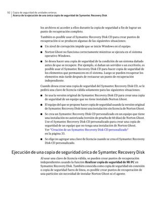 92   Copia de seguridad de unidades enteras
     Acerca de la ejecución de una única copia de seguridad de Symantec Recovery Disk



                            los archivos ni acceder a ellos durante la copia de seguridad a fin de lograr un
                            punto de recuperación completo.
                            También es posible usar el Symantec Recovery Disk CD para crear puntos de
                            recuperación si se producen algunas de las siguientes situaciones:
                            ■   Un nivel de corrupción impide que se inicie Windows en el equipo.
                            ■   Norton Ghost no funciona correctamente mientras se ejecuta en el sistema
                                operativo Windows.
                            ■   Se desea hacer una copia de seguridad de la condición de un sistema dañado
                                antes de que se recupere. Por ejemplo, si dañan un servidor o un escritorio, es
                                posible usar el Symantec Recovery Disk CD para hacer copia de seguridad de
                                los elementos que permanecen en el sistema. Luego se pueden recuperar los
                                elementos más tarde después de restaurar un punto de recuperación
                                independiente.
                            Cuando desea crear una copia de seguridad del Symantec Recovery Disk CD, se le
                            pedirá una clave de licencia válida solamente para las siguientes situaciones:
                            ■   Se usa la versión original de Symantec Recovery Disk CD para crear una copia
                                de seguridad de un equipo que no tiene instalado Norton Ghost.
                            ■   El equipo del que se propone hacer copia de seguridad usando la versión original
                                de Symantec Recovery Disk tiene una instalación sin licencia de Norton Ghost.
                            ■   Se crea un Symantec Recovery Disk CD personalizado en un equipo que tiene
                                una instalación no autorizada (versión de prueba de 60 días) de Norton Ghost.
                                Use el Symantec Recovery Disk CD personalizado para crear una copia de
                                seguridad de un equipo que no tenga una instalación de Norton Ghost.
                                Ver "Creación de un Symantec Recovery Disk CD personalizado"
                                en la página 33.
                            ■   Se elige no agregar una clave de licencia cuando se crea el Symantec Recovery
                                Disk CD personalizado.


     Ejecución de una copia de seguridad única de Symantec Recovery Disk
                            Al usar una clave de licencia válida, se pueden crear puntos de recuperación
                            independientes usando la función Realizar copia de seguridad de Mi PC en
                            Symantec Recovery Disk. También conocida como copia de seguridad sin conexión
                            o copia de seguridad fuera de línea, es posible crear puntos de recuperación de
                            una partición sin necesidad de instalar Norton Ghost ni el agente.
 