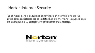 Norton Internet Security
Es el mejor para la seguridad al navegar por internet. Una de sus
principales características es la detección de 'malware', la cual se basa
en el análisis de su comportamiento como una amenaza.
 