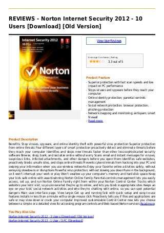 REVIEWS - Norton Internet Security 2012 - 10
Users [Download] [Old Version]
ViewUserReviews
Average Customer Rating
3.3 out of 5
Product Feature
Superior protection with fast scan speeds and lowq
impact on PC performance
Stops viruses and spyware before they reach yourq
computer
Online identity protection; parental controlsq
management
Social network protection; browser protection;q
phishing protection
Network mapping and monitoring; antispam; smartq
firewall
Read moreq
Product Description
Benefits: Stop viruses, spyware, and online identity theft with powerful virus protection Superior protection
from online threats Four different layers of smart protection proactively detect and eliminate threats before
they reach your computer Identifies and stops new threats faster than other less-sophisticated security
software Browse, shop, bank, and socialize online without worry Scans email and instant messages for viruses,
suspicious links, infected attachments, and other dangers before you open them Identifies safe websites,
proactively blocks unsafe sites, and stops online threats Prevents cybercriminals from hacking into your PC and
swiping your information when you use wireless networks Enjoy your favorite online activities safely, without
annoying slowdowns or disruptions Powerful virus protection, without slowing you down Runs in the background,
so it won't interrupt your work or play Won't swallow up your computer's memory and hard-disk space Keep
your kids safe online with award-winning Norton Online Family Parental-controls management lets you easily
access, set up, and run Norton Online Family right from within your Norton Control Center Tracks which
websites your kids' visit, so you know what they're up to online, and lets you block inappropriate sites Keeps an
eye on your kids' social network activities and who they're chatting with online, so you can spot potential
dangers Main user-interface page. View larger.Get up and running fast with quick setup and easy-to-use
features Installs in less than a minute with a single mouse click Proactively tells you if files and applications are
safe or may slow down or crash your computer Improved customizable Control Center now lets you choose
between a simple or a detailed view for accessing program controls and Web-based Norton services Read more
You May Also Like
Norton Internet Security 2012 - 3 Users [Download] [Old Version]
Norton Internet Security 2013 - 1 User / 3 PC [Download]
 