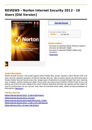 REVIEWS - Norton Internet Security 2012 - 10
Users [Old Version]
ViewUserReviews
Average Customer Rating
3.3 out of 5
Product Feature
Exclusive & Improved! Norton Protection Systemq
Exclusive & Improved! Insightq
Exclusive & Improved! SONAR 4 Behavioralq
Protection
Read moreq
Product Description
Norton Internet Security: Your power against online threats.Stop viruses, spyware, online identity theft, and
more with the powerful protection of Norton Internet Security. Able to quickly detect and eliminate online
threats, Norton Internet Security uses four unique layers of protection to prevent threats from ever reaching
your computer, without slowing you down. Plus it gives you easy access to Norton Online Family so you can
protect your kids from online dangers.The result? Superior protection with fast scan speeds and low impact on
your PC's performance. So you can surf, shop, bank, and socialize online safely, without annoying slowdowns or
interruptions. Read more
You May Also Like
Norton Internet Security 2012 - 5 Users [Old Version]
Norton Internet Security 2013 - 10 Users
Norton Internet Security 2013 Small Office Pack - 5 Users
Norton Internet Security 2012 - 1 User / 3 PC [Old Version]
Norton Antivirus 2012 - 10 Users [Old Version]
 