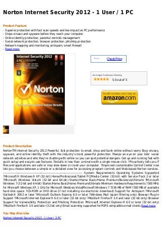 Norton Internet Security 2012 - 1 User / 1 PC

Product Feature
q   Superior protection with fast scan speeds and low impact on PC performance
q   Stops viruses and spyware before they reach your computer
q   Online identity protection; parental controls management
q   Social network protection; browser protection; phishing protection
q   Network mapping and monitoring; antispam; smart firewall
q   Read more


                                                                          Price :
                                                                                     Check Price



                                                                         Average Customer Rating

                                                                                         5.0 out of 5




Product Description
NortonTM Internet Security 2012 Powerful, fast protection to email, shop and bank online without worry Stop viruses,
spyware, and online identity theft with the industry's most powerful protection ?Keeps an eye on your kids' social
network activities and who they're chatting with online so you can spot potential dangers. Get up and running fast with
quick setup and easy-to-use features ?Installs in less than a minute with a single mouse click. ?Proactively tells you if
files and applications are safe or may slow down or crash your computer. ?Improved customizable Control Center now
lets you choose between a simple or a detailed view for accessing program controls and Web-based Norton services.
-------------------------------------------------------------------------------- System Requirements Operating Systems Supported
?Microsoft® Windows® XP (32-bit) Home/Professional/Tablet PC/Media Center (32-bit) with Service Pack 2 or later
?Microsoft Windows Vista® (32-bit and 64-bit) Starter/Home Basic/Home Premium/Business/Ultimate ?Microsoft
Windows 7 (32-bit and 64-bit) Starter/Home Basic/Home Premium/Ultimate Minimum Hardware Requirements ?300 MHz
for Microsoft Windows XP, 1 GHz for Microsoft Windows Vista/Microsoft Windows 7 ?256 MB of RAM ?300 MB of available
hard disk space ?CD-ROM or DVD drive (if not installing via electronic download) Support for Antispam ?Microsoft
Outlook® 2002 or later ?Microsoft Outlook Express 6.0 or later ?Windows Mail (spam filtering only) Browser Plug-In
Support ?Microsoft Internet Explorer® 6.0 or later (32-bit only) ?Mozilla® Firefox® 3.0 and later (32-bit only) Browser
Support for Vulnerability Protection and Phishing Protection ?Microsoft Internet Explorer® 6.0 or later (32-bit only)
?Mozilla® Firefox® 3.0 and later (32-bit only) Email scanning supported for POP3-compatible email clients Read more

You May Also Like
Norton Internet Security 2013 - 1 User / 3 PC
 