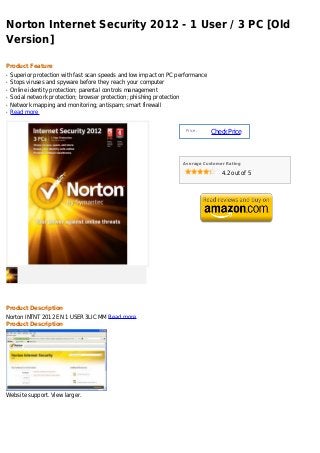Norton Internet Security 2012 - 1 User / 3 PC [Old
Version]

Product Feature
q   Superior protection with fast scan speeds and low impact on PC performance
q   Stops viruses and spyware before they reach your computer
q   Online identity protection; parental controls management
q   Social network protection; browser protection; phishing protection
q   Network mapping and monitoring; antispam; smart firewall
q   Read more


                                                                      Price :
                                                                                 Check Price



                                                                     Average Customer Rating

                                                                                    4.2 out of 5




Product Description
Norton INTNT 2012 EN 1 USER 3LIC MM Read more
Product Description




Website support. View larger.
 