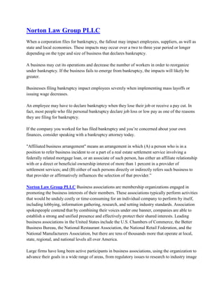 Norton Law Group PLLC <br />When a corporation files for bankruptcy, the fallout may impact employees, suppliers, as well as state and local economies. These impacts may occur over a two to three year period or longer depending on the type and size of business that declares bankruptcy. A business may cut its operations and decrease the number of workers in order to reorganize under bankruptcy. If the business fails to emerge from bankruptcy, the impacts will likely be greater. Businesses filing bankruptcy impact employees severely when implementing mass layoffs or issuing wage decreases. An employee may have to declare bankruptcy when they lose their job or receive a pay cut. In fact, most people who file personal bankruptcy declare job loss or low pay as one of the reasons they are filing for bankruptcy. If the company you worked for has filed bankruptcy and you’re concerned about your own finances, consider speaking with a bankruptcy attorney today. quot;
Affiliated business arrangementquot;
 means an arrangement in which (A) a person who is in a position to refer business incident to or a part of a real estate settlement service involving a federally related mortgage loan, or an associate of such person, has either an affiliate relationship with or a direct or beneficial ownership interest of more than 1 percent in a provider of settlement services; and (B) either of such persons directly or indirectly refers such business to that provider or affirmatively influences the selection of that provider.” Norton Law Group PLLC Business associations are membership organizations engaged in promoting the business interests of their members. These associations typically perform activities that would be unduly costly or time-consuming for an individual company to perform by itself, including lobbying, information gathering, research, and setting industry standards. Association spokespeople contend that by combining their voices under one banner, companies are able to establish a strong and unified presence and effectively protect their shared interests. Leading business associations in the United States include the U.S. Chambers of Commerce, the Better Business Bureau, the National Restaurant Association, the National Retail Federation, and the National Manufacturers Association, but there are tens of thousands more that operate at local, state, regional, and national levels all over America. Large firms have long been active participants in business associations, using the organization to advance their goals in a wide range of areas, from regulatory issues to research to industry image improvement. But smaller companies can benefit from association memberships as well, provided they find an organization that adequately reflects their priorities and needs, which may be dramatically different from those of big corporations. For example, a small business owner may value an association that provides education, peer contact, and networking opportunities more than one that is focusing its resources on eliminating an OSHA regulation that pertains primarily to large companies. Before entrepreneurs and small business owners begin shopping around for an association, they should first compile a chart of specific business and personal goals, as well as a list of talents that they have that would be welcomed by an association. quot;
All too often,quot;
 explained Robert Davis in Black Enterprise, quot;
contact-hungry entrepreneurs and professionals join networking organizations before investigating them thoroughly. Does this sound familiar? You hastily join an organization, only to discover later that it's disorganized, poorly attended and moreover, doesn't meet your needs.quot;
 In order to avoid such a scenario, small business owners should undertake a serious information-gathering effort before committing to an association. People considering an association should first request a brochure or information packet on the group that adequately covers its background, philosophy, structure, services, and affiliations, then request a meeting with an association representative or attend an organization meeting or event to get more detailed information. Current and former members of the association under consideration are also potentially valuable sources of information. quot;
Ask them about the level of commitment needed for worthwhile membership,quot;
 said Davis. quot;
Also ask them to compare the benefits they have received from this organization with benefits received from other groups.quot;
 Associations can be a positive force for a small business. Many join local or regional chambers of commerce as a means of providing health insurance to their employees. But all associations are not created equal. Some are poorly organized, poorly attended, and offer little benefit to ambitious entrepreneurs. Moreover, some entrepreneurs, already struggling to find time to attend to both business and family needs, are simply unable to invest the necessary time to make association membership worthwhile for them or their company. IMPACT OF ELDERCARE OBLIGATIONS ON EMPLOYEE PERFORMANCE In many instances, obligations associated with providing eldercare can become a considerable drain on an employee's productivity. According to a 1999 study by the MetLife Mature Market Institute, 16 percent of survey respondents indicated that they had to quit their jobs entirely in order to meet the needs of elderly parents (the percentage is even greater in businesses that have a high percentage of employees who are women, society's traditional caregivers). Many other respondents indicated that they passed up job promotions, training opportunities, or career-advancing projects because of their caregiving obligations. When these sorts of situations develop, small business owners and other employers are faced with the loss or diminished value of a productive, trained employee and—in cases where those obligations force a departure—additional costs associated with finding and training a replacement. But the obligations associated with eldercare are felt in other ways, too. Workers who provide assistance to their elderly parents or other relatives are likely to take off several days each year to attend to routine care issues. The MetLife survey confirmed this condition, noting that 64 percent of respondents used sick days or vacation time in order to address eldercare issues. Some employers might comfort themselves by observing that those vacation days are not unexcused absences, but they should recognize that losing vacation time for this reason can have a negative impact on employee morale and, ultimately, performance. Moreover, partial absenteeism—late arrivals, long lunch breaks, early departures, etc.—can take a heavy toll as well. But Tibbett L. Speer contended in American Demographics that an even bigger problem for employers are quot;
the workday interruptions faced by care-givers who talk on the phone with loved ones and service providers. This situation can arise even with employees who don't physically care for parents or whose parents live elsewhere. Estimated at one hour per week per care-giver, this factor is the biggest drain of all on employee productivity.quot;
<br />