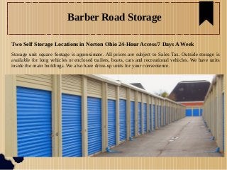 Barber Road Storage
Two Self Storage Locations in Norton Ohio 24-Hour Access/7 Days A Week
Storage unit square footage is approximate. All prices are subject to Sales Tax. Outside storage is
available for long vehicles or enclosed trailers, boats, cars and recreational vehicles. We have units
inside the main buildings. We also have drive-up units for your convenience.
 