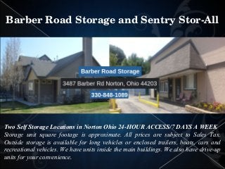 Two Self Storage Locations in Norton Ohio 24-HOUR ACCESS/7 DAYS A WEEK
Storage unit square footage is approximate. All prices are subject to Sales Tax.
Outside storage is available for long vehicles or enclosed trailers, boats, cars and
recreational vehicles. We have units inside the main buildings. We also have drive-up
units for your convenience.
Barber Road Storage and Sentry Stor­All
 