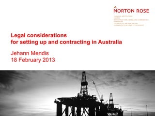 FINANCIAL INSTITUTIONS
                                       ENERGY
                                       INFRASTRUCTURE, MINING AND COMMODITIES
                                       TRANSPORT
                                       TECHNOLOGY AND INNOVATION
                                       PHARMACEUTICALS AND LIFE SCIENCES




Legal considerations
for setting up and contracting in Australia

Jehann Mendis
18 February 2013
 