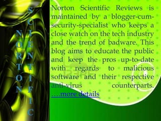 Norton Scientific Reviews is
maintained by a blogger-cum-
security-specialist who keeps a
close watch on the tech industry
and the trend of badware. This
blog aims to educate the public
and keep the pros up-to-date
with regards to malicious
software and their respective
anti-virus          counterparts.
….more details
 