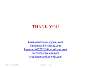 Friday, July 26, 2019 syed hasan saeed 9
THANK YOU
hasansaeedcontrol@gmail.com
shasansaeed@yolasite.com
hasansaeed872726549.wordpress.com
saeed.moodlecloud.com
syedhasansaeed.gnomio.com
 